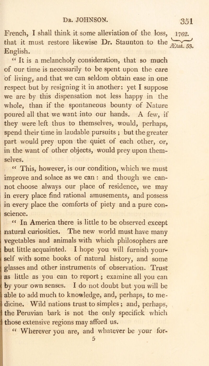 French, I shall think it some alleviation of the loss, that it must restore likewise Dr, Staunton to the English. It is a melancholy consideration, that so much of our time is necessarily to be spent upon the care of living, and that we can seldom obtain ease in one respect but by resigning it in another: yet I suppose we are by this dispensation not less happy in the whole, than if the spontaneous bounty of Nature poured all that we want into our hands. A few, if they were left thus to themselves, would, perhaps, spend their time in laudable pursuits ; but the greater part would prey upon the quiet of each other, or, in the want of other objects, would prey upon them- selves. This, however, is our condition, which we must improve and solace as we can : and though we can- not choose always our place of residence, we may i in every place find rational amusements, and possess i in every place the comforts of piety and a pure con- science. In America there is little to be observed except I natural curiosities. The new world must have many i vegetables and animals with which philosophers are but little acquainted. I hope you will furnish your- self with some books of natural history, and some glasses and other instruments of observation. Trust I as little as you can to report; examine all you can ^ by your own senses. I do not doubt but you will be 1 able to add much to knowledge, and, perhaps, to me- I dicine. Wild nations trust to simples ; and, perhaps, 1 the Peruvian bark is not the only specifick which i those extensive regions may afford us. ' Wherever you are, and whatever be your for- 1762. iEtat. 53. 5 (