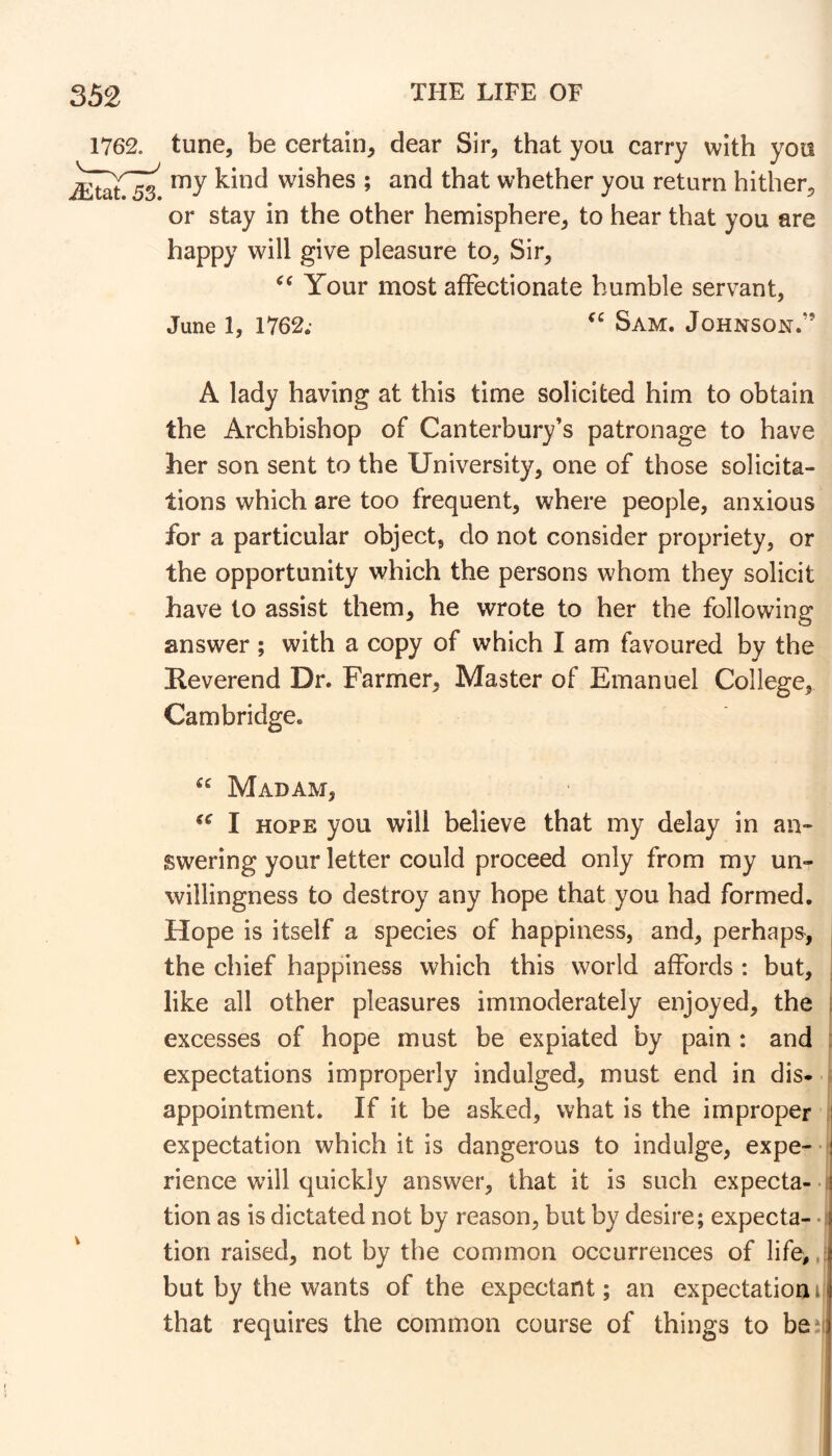 1762. tune, be certain, dear Sir, that you carry with yon my kind wishes ; and that whether you return hither, or stay in the other hemisphere, to hear that you are happy will give pleasure to. Sir, Your most affectionate humble servant, June 1, 1762; Sam. Johnson.” A lady having at this time solicited him to obtain the Archbishop of Canterbury’s patronage to have her son sent to the University, one of those solicita- tions which are too frequent, where people, anxious for a particular object, do not consider propriety, or the opportunity which the persons whom they solicit have to assist them, he wrote to her the following answer ; with a copy of which I am favoured by the Reverend Dr. Farmer, Master of Emanuel College, Cambridge. “ Madam, I HOPE you will believe that my delay in an- swering your letter could proceed only from my un- willingness to destroy any hope that you had formed. Hope is itself a species of happiness, and, perhaps, , the chief happiness which this world affords : but, . like all other pleasures immoderately enjoyed, the : excesses of hope must be expiated by pain : and : expectations improperly indulged, must end in dis- appointment. If it be asked, what is the improper expectation which it is dangerous to indulge, expe- fj rience will quickly answer, that it is such expecta--!^ tion as is dictated not by reason, but by desire; expecta- • | tion raised, not by the common occurrences of life,,: but by the wants of the expectant; an expectationi that requires the common course of things to be*';