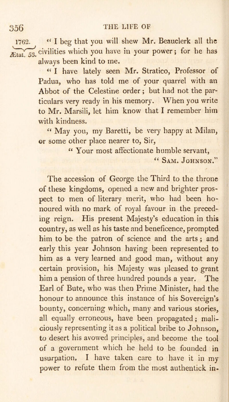 I beg that you will shew Mr. Beauclerk all the civilities which you have in your power; for he has always been kind to me. I have lately seen Mr. Stratico, Professor of Padua, who has told me of your quarrel with an Abbot of the Celestine order; but had not the par- ticulars very ready in his memory. When you write to Mr. Marsili, let him know that I remember him with kindness. May you, my Baretti, be very happy at Milan, or some other place nearer to. Sir, Your most affectionate humble servant, Sam. Johnson.” The accession of George the Third to the throne of these kingdoms, opened a new and brighter pros- pect to men of literary merit, who had been ho- noured with no mark of royal favour in the preced- ing reign. His present Majesty’s education in this country, as well as his taste and beneficence, prompted him to be the patron of science and the arts ; and early this year Johnson having been represented to him as a very learned and good man, without any certain provision, his Majesty was pleased to grant him a pension of three hundred pounds a year. The Earl of Bute, who was then Prime Minister, had the honour to announce this instance of his Sovereign’s bounty, concerning which, many and various stories, all equally erroneous, have been propagated; mali- ciously representing it as a political bribe to Johnson, to desert his avowed principles, and become the tool of a government which he held to be founded in usurpation. I have taken care to have it in my power to refute them from the most authentick in-