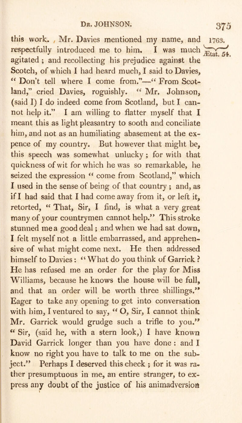 this work, , Mr. Davies mentioned my name, and respectfully introduced me to him. I was much agitated ; and recollecting his prejudice against the Scotch, of which I had heard much, I said to Davies, Don’t tell where I come from.”—From Scot- land,” cried Davies, roguishly. Mr. Johnson, (said I) I do indeed come from Scotland, but I can- not help it.” I am willing to flatter myself that I meant this as light pleasantry to sooth and conciliate him, and not as an humiliating abasement at the ex- pence of my country. But however that might be, this speech was somewhat unlucky ; for with that quickness of wit for which he was so remarkable, he seized the expression come from Scotland,” which I used in the sense of being of that country ; and, as if I had said that I had come away from it, or left it, retorted, That, Sir, I find, is what a very great many of your countrymen cannot help.’’ This stroke stunned me a good deal; and when we had sat down, I felt myself not a little embarrassed, and apprehen- sive of what might come next. He then addressed himself to Davies: What do you think of Garrick ? He has refused me an order for the play for Miss Williams, because he knows the house will be full, and that an order will be worth three shillings,”' Eager to take any opening to get into conversation with him, I ventured to say, O, Sir, I cannot think Mr. Garrick would grudge such a trifle to you.’^ Sir, (said he, with a stern look,) I have known David Garrick longer than you have done : and I know no right you have to talk to me on the sub- ject.” Perhaps I deserved this check ; for it was ra- ther presumptuous in me, an entire stranger, to ex- press any doubt of the justice of his animadversion \