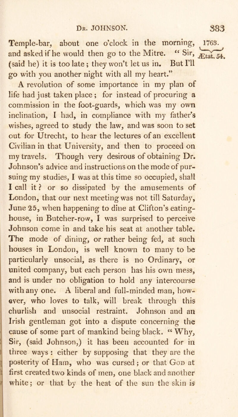 y 4v i i Temple-bar, about one o’clock in the morning, and asked if he would then go to the Mitre. Sir, (said he) it is too late ; they won’t let us in. But I’ll go with you another night with all my heart.” A revolution of some importance in my plan of life had just taken place ; for instead of procuring a commission in the foot-guards, which was my own inclination, I had, in compliance with my father’s wishes, agreed to study the law, and was soon to set out for Utrecht, to hear the lectures of an excellent Civilian in that University, and then to proceed on my travels. Though very desirous of obtaining Dr. Johnson’s advice and instructions on the mode of pur- suing my studies, I was at this time so occupied, shall I call it ? or so dissipated by the amusements of London, that our next meeting was not till Saturday, June 25, when happening to dine at Clifton’s eating- house, in Butcher-row, I was surprised to perceive Johnson come in and take his seat at another table. The mode of dining, or rather being fed, at such houses in London, is well known to many to be particularly unsocial, as there is no Ordinary, or united company, but each person has his own mess, and is under no obligation to hold any intercourse with any one. A liberal and full-minded man, how- ever, who loves to talk, will break through this churlish and unsocial restraint. Johnson and an Irish gentleman got into a dispute concerning the cause of some part of mankind being black. Why, Sir, (said Johnson,) it has been accounted for in three ways : either by supposing that they are the posterity of Ham, who was cursed ; or that God at first created two kinds of men, one black and another white; or that by the heat of the sun the skin is 1763. .^tat. 54,