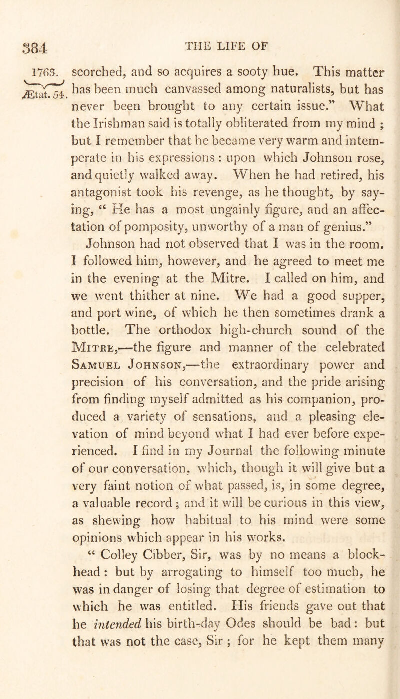 ITG'I. scorched, and so acquires a sooty hue. This matter has been much canvassed among naturalists, but has never been brought to any certain issue.” What the Irishman said is totally obliterated from my mind ; but I remember that he became very warm and intem- perate in his expressions : upon which Johnson rose, and quietly walked away. When he had retired, his antagonist took his revenge, as he thought, by say- ing, He has a most ungainly figure, and an affec- tation of pomposity, unworthy of a man of genius.” Johnson had not observed that I was in the room. I followed him, however, and he agreed to meet me in the evening at the Mitre. I called on him, and we went thither at nine. We had a good supper, and port wine, of which he then sometimes drank a bottle. The orthodox high-church sound of the Mitke,—the figure and manner of the celebrated Samuel Johnson,—^the extraordinary power and precision of his conversation, and the pride arising from finding myself admitted as his companion, pro- duced a variety of sensations, and a pleasing ele- vation of mind beyond what I had ever before expe- rienced. I find in my Journal the following minute of our conversation, which, though it will give but a very faint notion of what passed, is, in some degree, a valuable record; and it will be curious in this view, as shewing how habitual to his mind were some opinions which appear in his works. Colley Cibber, Sir, was by no means a block- head : but by arrogating to himself too much, he was in danger of losing that degree of estimation to which he was entitled. His friends gave out that he intended his birth-day Odes should be bad: but that was not the case, Sir ; for he kept them many