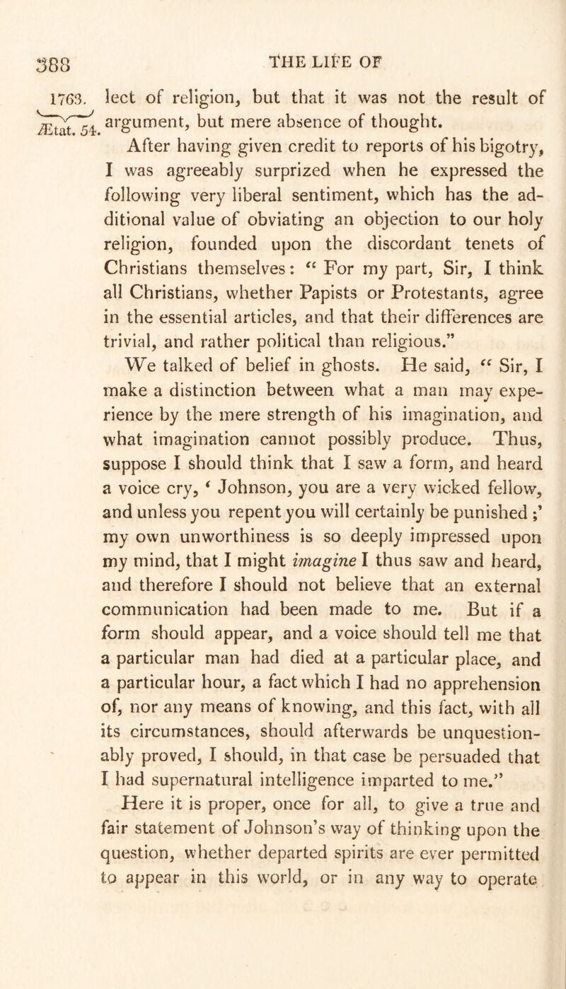 1763. Ject of religion^ bat that it was not the result of argument, but mere absence of thought. After having given credit to reports of his bigotry, I was agreeably surprized when he expressed the following very liberal sentiment, which has the ad- ditional value of obviating an objection to our holy religion, founded upon the discordant tenets of Christians themselves: For my part, Sir, I think all Christians, whether Papists or Protestants, agree in the essential articles, and that their differences are trivial, and rather political than religious.” We talked of belief in ghosts. He said, Sir, I make a distinction between what a man may expe- rience by the mere strength of his imagination, and what imagination cannot possibly produce. Thus, suppose I should think that I saw a form, and heard a voice cry, ‘ Johnson, you are a very wicked fellow, and unless you repent you will certainly be punished my own unworthiness is so deeply impressed upon my mind, that I might imagine I thus saw and heard, and therefore I should not believe that an external communication had been made to me. But if a form should appear, and a voice should tell me that a particular man had died at a particular place, and a particular hour, a fact which I had no apprehension of, nor any means of knowing, and this fact, with all its circumstances, should afterwards be unquestion- ably proved, I should, in that case be persuaded that I had supernatural intelligence imparted to me.'’ Here it is proper, once for all, to give a true and fair statement of Johnson’s way of thinking upon the question, whether departed spirits are ever permitted to appear in this world, or in any way to operate