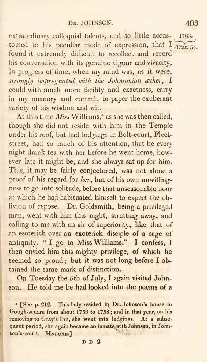 extraordinary colloquial talents^ and so little accus- 1763. tomed to his peculiar mode of expression, that I found it extremely difficult to recollect and record his conversation with its genuine vigour and vivacity. In progress of time, when my mind was, as it were, strongly impregnated with the Johnsonian celher^ I could with much more facility and exactness, carry in my memory and commit to paper the exuberant variety of his wisdom and wit. At this time Miss Williams,^ as she was then called, though she did not reside with him in the Temple under his roof, but had lodgings in Bolt-court, Fleet- street, had so much of his attention, that he every night drank tea with her before he went home, how- ever late it might be, and she always sat up for him. Th is, it may be fairly conjectured, was not alone a proof of his regard for her^ but of his own unwilling- ness to go into solitude, before that unseasonable hour at which he had habituated himself to expect the ob- livion of repose. Dr. Goldsmith, being a privileged man, went with him this night, strutting away, and calling to me with an air of superiority, like that of an esoterick over an exoterick disciple of a sage of antiquity, I go to Miss Williams.” I confess, I then envied him this mighty privilege, of which he seemed so proud ; but it was not long before I ob- tained the same mark of distinction. On Tuesday the 5th of July, I again visited John- son. He told me he had looked into the poems of a ^ [See p. 212. This lady resided ia Dr. Johnson’s house in Gough-square from about 1753 to 1758; and in that year, on his removing to Gray’s Inn, she went into lodgings. At a subse- quent period, she again became an inraat^^ith Johnson, in John- fon’s-court. Malonjc.] D D 2