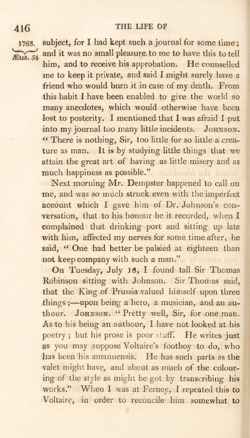 subject, for I had kept such a journal for some time ; and it was no small pleasure, to me to have this to tell him, and to receive his approbation. He counselled me to keep it private, and said I might surely have a friend who would burn it in case of my death. From this habit I have been enabled to give the world so many anecdotes, which would otherwise have been lost to posterity. I mentioned that I was afraid I put into my journal too many little incidents. Johnson, There is nothing, Sir, too little for so little a crea- ture as man. It is by studying little things that we attain the great art of having as little misery and as much happiness as possible.” Next morning Mr, Dempster happened to call on me, and was so much struck even with the imperfect account which I gave him of Dr. Johnson’s con- versation, that to his honour be it recorded, when I complained that drinking port and sitting up late with him, affected my nerves for some time after, he said, One had better be palsied at eighteen than not keep company with such a man.” On Tuesday, July ]8, I found tall Sir Thomas Robinson sitting with Johnson. Sir Thomas said, that the King of Prussia valued himself upon three things ;—upon being a hero, a musician, and an au- thour. Johnson. Pretty well, Sir, for one man. As to his being an authour, T have not looked at his poetry ; but his prose is poor stuff. He writes just as you may suppose Voltaire’s footboy to do, who has been his amanuensis. He has such parts as the valet might have, and about as much of the colour- ing of the style as might be got by transcribing his works.” When I was at Ferney, I repeated this to Voltaire, in order to reconcile him somewhat to