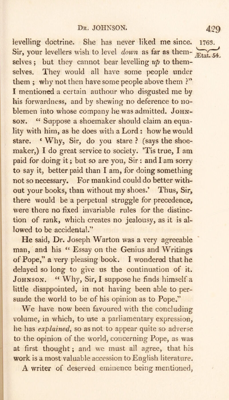 levelling doctrine. She has never liked me since. 1763. Sir, your levellers wish to level down as far as them- selves ; but they cannot bear levelling up to them- selves. They would all have some people under them ; why not then have some people above them ?’* I mentioned a certain authour who disgusted me by his forwardness, and by shewing no deference to no- blemen into whose company he was admitted. John- son. Suppose a shoemaker should claim an equa- lity with him, as he does with a Lord : how he would stare. ^ Why, Sir, do you stare ? (says the shoe- maker,) I do great service to society. ’Tis true, I am paid for doing it; but so are you, Sir: and 1 am sorry to say it, better paid than I am, for doing something not so necessary. For mankind could do better with- out your books, than without my shoes.’ Thus, Sir, there would be a perpetual struggle for precedence, were there no fixed invariable rules for the distinc- tion of rank, which creates no jealousy, as it is al- lowed to be accidental.” He said, Dr. Joseph Warton was a very agreeable man, and his Essay on the Genius and Writings of Pope,” a very pleasing book. I wondered that he delayed so long to give ns the continuation of it. Johnson. Why, Sir, I suppose he finds himself a little disappointed, in not having been able to per- suade the world to be of his opinion as to Pope.” We have now been favoured with the concluding volume, in which, to use a parliamentary expression, he has explained, so as not to appear quite so adverse to the opinion of the world, concerning Pope, as was at first thought; and we must all agree, that his work is a most valuable accession to English literature. A writer of deserved eminence being mentioned,