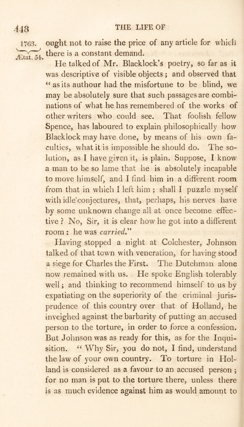 1763. ought not to raise the price of any article for vvhicil there is a constant demand. jLtat.54. He talked of Mr. Blacklock s poetry, so far as it was descriptive of visible objects ; and observed that as its authour had the misfortune to be blind, we may be absolutely sure that such passages are combi- nations of what he has remembered of the works of other writers who could see. That foolish fellow Spence, has laboured to explain philosophically how Blacklock may have done, by means of his own fa- culties, what it is impossible he should do. The so- lution, as I have given it, is plain. Suppose, I know a man to be so lame that he is absolutely incapable to move himself, and I find him in a different room from that in which I left him ; shall I puzzle myself with idle'conjectures, that, perhaps, his nerves have by some unknown change all at once become effec- tive ? No, Sir, it is clear how he got into a different room : he was carried,'' Having stopped a night at Colchester, Johnson talked of that town with veneration, for having stood a siege for Charles the First. The Dutchman alone now remained with us. He spoke English tolerably well; and thinking to recommend himself to us by expatiating on the superiority of the criminal juris- prudence of this country over that of Holland, he inveighed against the barbarity of putting an accused person to the torture, in order to force a confession. But Johnson was as ready for this, as for the Inqui- sition. Why Sir, you do not, I find, understand the law of your own country. To torture in Hol- land is considered as a favour to an accused person ; for no man is put to the torture there, unless there is as much evidence against him as would amount to