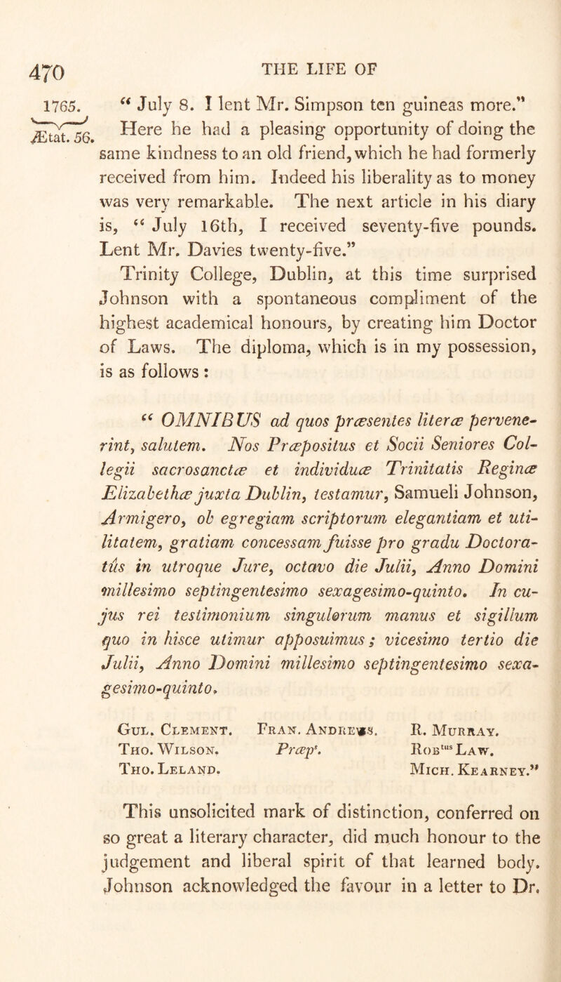 1765. ^tat. 56, July 8. I lent Mr. Simpson ten guineas more. Here he had a pleasing opportunity of doing the same kindness to an old friend, which he had formerly received from him. Indeed his liberality as to money was very remarkable. The next article in his diary is, July 16th, I received seventy-five pounds. Lent Mr. Davies twenty-five.” Trinity College, Dublin, at this time surprised Johnson with a spontaneous compliment of the highest academical honours, by creating him Doctor of Laws. The diploma, which is in my possession, is as follows: OMNIB US ad quos prcesentes literce pervene^ rint^ salutem. Nos Prrepositus et Socii Seniores Col- legii sacrosanctce et individuce Trmitatis Regince Elizahethce juxta Dublin, testamur, Samueli Johnson, Armigero, oh egregiam scriptorum elegantiam et uti- litatem, gratiam concessam fuisse pro gradu Doctor a- tus in utroque Jure, octavo die Julii, Anno Domini millesimo septingentesimo sexagesimo-quinto. In cu- jus rei testimonium singulorum manus et sigiUum quo in hisce utimur apposuimus; vicesimo tertio die Julii, Anno Domini millesimo septingentesimo sexa- gesimo^quinto ^ Gul. Clement. Fran. Andrews. R. Murray. Tho. AVilson. Prespa II()b‘*Law. Tho. Leland. Mich. Kearney.” This unsolicited mark of distinction, conferred on so great a literary character, did much honour to the judgement and liberal spirit of that learned body. Johnson acknowledged the favour in a letter to Dr.