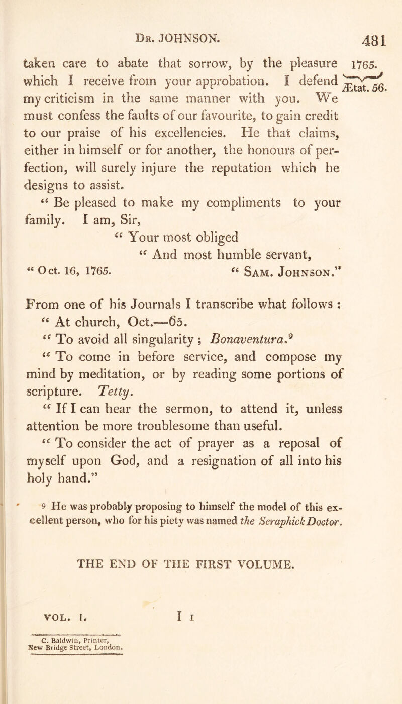 taken care to abate that sorrow^ by the pleasure which I receive from your approbation. I defend my criticism in the same manner with you. We must confess the faults of our favourite^ to gain credit to our praise of his excellencies. He that claims, either in himself or for another, the honours of per- fection, will surely injure the reputation which he designs to assist. Be pleased to make my compliments to your family. I am. Sir, Your most obliged And most humble servant, Oct. 16, 1765. Sam. Johnson.’* From one of his Journals I transcribe what follows ; At church, Oct.—65. To avoid all singularity ; Bonaventura.^ To come in before service, and compose my mind by meditation, or by reading some portions of scripture. Tetty. If I can hear the sermon, to attend it, unless attention be more troublesome than useful. To consider the act of prayer as a reposal of myself upon God, and a resignation of all into his holy hand.” 9 He was probably proposing to himself the model of this ex- cellent person, who for his piety was named the SeraphicJcDoctor. THE END OF THE FIRST VOLUME. VOL. I. I I C. Baldwin, Printer, New Bridge Street, London.