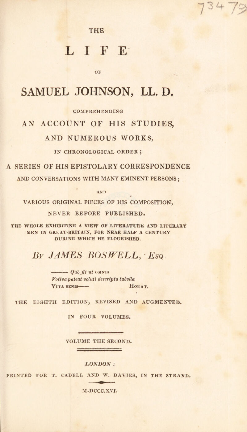 *7 3 U 7a LIFE OF SAMUEL JOHNSON, LL. D. COMPREHENDING AN ACCOUNT OF HIS STUDIES, AND NUMEROUS WORKS, IN CHRONOLOGICAL ORDER ; A SERIES OF HIS EPISTOLARY CORRESPONDENCE AND CONVERSATIONS WITH MANY EMINENT PERSONS; AND I* VARIOUS ORIGINAL PIECES OF HIS COMPOSITION, NEVER BEFORE PUBLISHED, THE WHOLE EXHIBITING A VIEW OF LITERATURE AND LITERARY MEN IN GREAT-BRITAIN, FOR NEAR HALF A CENTURY DURING WHICH HE FLOURISHED. By JAMES BOSWELL,-Esq. ______ Qut, fit ut OMNIS Votiva patent veluti descript a tabella Vita senis—— Hod at. t THE EIGHTH EDITION, REVISED AND AUGMENTED* IN FOUR VOLUMES. VOLUME THE SECOND. LONDON : PRINTED FOR T. CADELL AND W. DAVIES, IN THE STRAND, M.DCCC.XVI