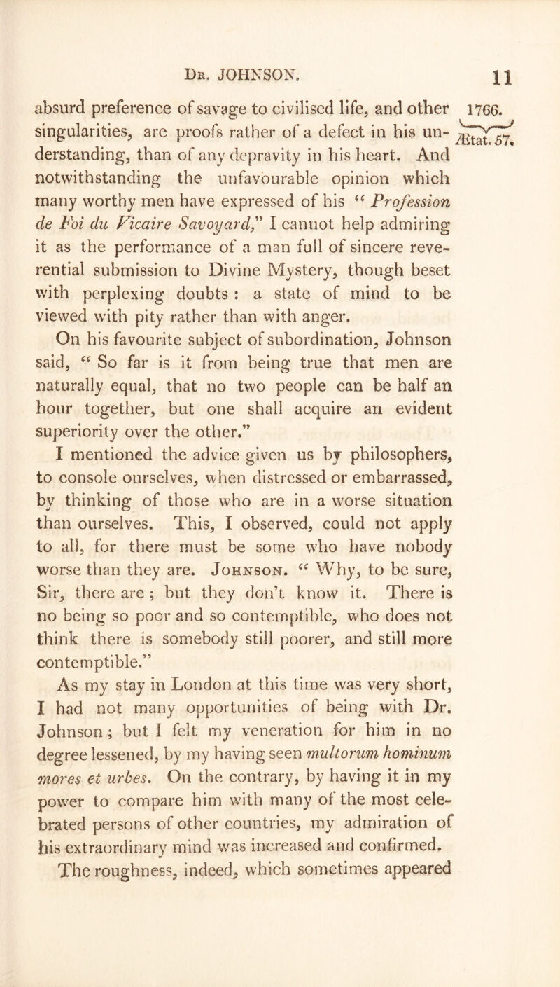 Dr. JOHNSON. \ J absurd preference of savage to civilised life, and other 1766. singularities, are proofs rather of a defect in his un- derstanding, than of any depravity in his heart. And notwithstanding the unfavourable opinion which many worthy men have expressed of his “ Profession de Foi du Vicaire Savoyardf I cannot help admiring it as the performance of a man full of sincere reve- rential submission to Divine Mystery, though beset with perplexing doubts : a state of mind to be viewed with pity rather than with anger. On h is favourite subject of subordination, Johnson said, “ So far is it from being true that men are naturally equal, that no two people can be half an hour together, but one shall acquire an evident superiority over the other.” I mentioned the advice given us by philosophers, to console ourselves, when distressed or embarrassed, by thinking of those who are in a worse situation than ourselves. This, I observed, could not apply to all, for there must be some who have nobody worse than they are. Johnson. u Why, to be sure, Sir, there are ; but they don’t know it. There is no being so poor and so contemptible, who does not think there is somebody still poorer, and still more contemptible.” As my stay in London at this time was very short, I had not many opportunities of being with Dr. Johnson ; but I felt my veneration for him in no degree lessened, by my having seen muliorum hominum mores el urbes. On the contrary, by having it in my power to compare him with many of the most cele- brated persons of other countries, my admiration of his extraordinary mind was increased and confirmed. The roughness, indeed, which sometimes appeared