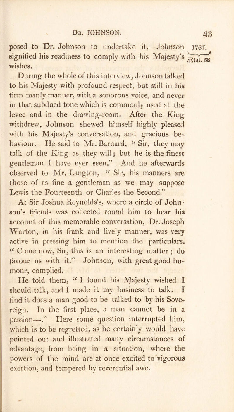 posed to Dr. Johnson to undertake it. Johnson 1767. signified his readiness to comply with his Majesty's wishes. During the whole of this interview, Johnson talked to his Majesty with profound respect, but still in his firm manly manner, with a sonorous voice, and never in that subdued tone which is commonly used at the levee and in the drawing-room. After the King withdrew^, Johnson shewed himself highly pleased with his Majesty’s conversation, and gracious be- haviour. He said to Mr. Barnard, “ Sir, they may talk of the King as they will; but he is the finest gentleman I have ever seen.” And he afterwards observed to Mr. Langton, u Sir, his manners are those of as fine a gentleman as we may suppose Lewis the Fourteenth or Charles the Second.” At Sir Joshua Reynolds’s, where a circle of John- son’s friends was collected round him to hear his account of this memorable conversation, Dr. Joseph Warton, in his frank and lively manner, was very active in pressing him to mention the particulars* 66 Come now, Sir, this is an interesting matter ; do favour 11s with it.” Johnson, with great good hu- mour, complied. He told them, c<r I found his Majesty wished I should talk, and I made it my business to talk. I find it does a man good to be talked to by his Sove- reign. In the first place, a man cannot be in a passion-—.” Here some question interrupted him, which is to be regretted, as he certainly would have pointed out and illustrated many circumstances of advantage, from being in a situation, where the powers of the mind are at once excited to vigorous exertion, and tempered by reverential awe.