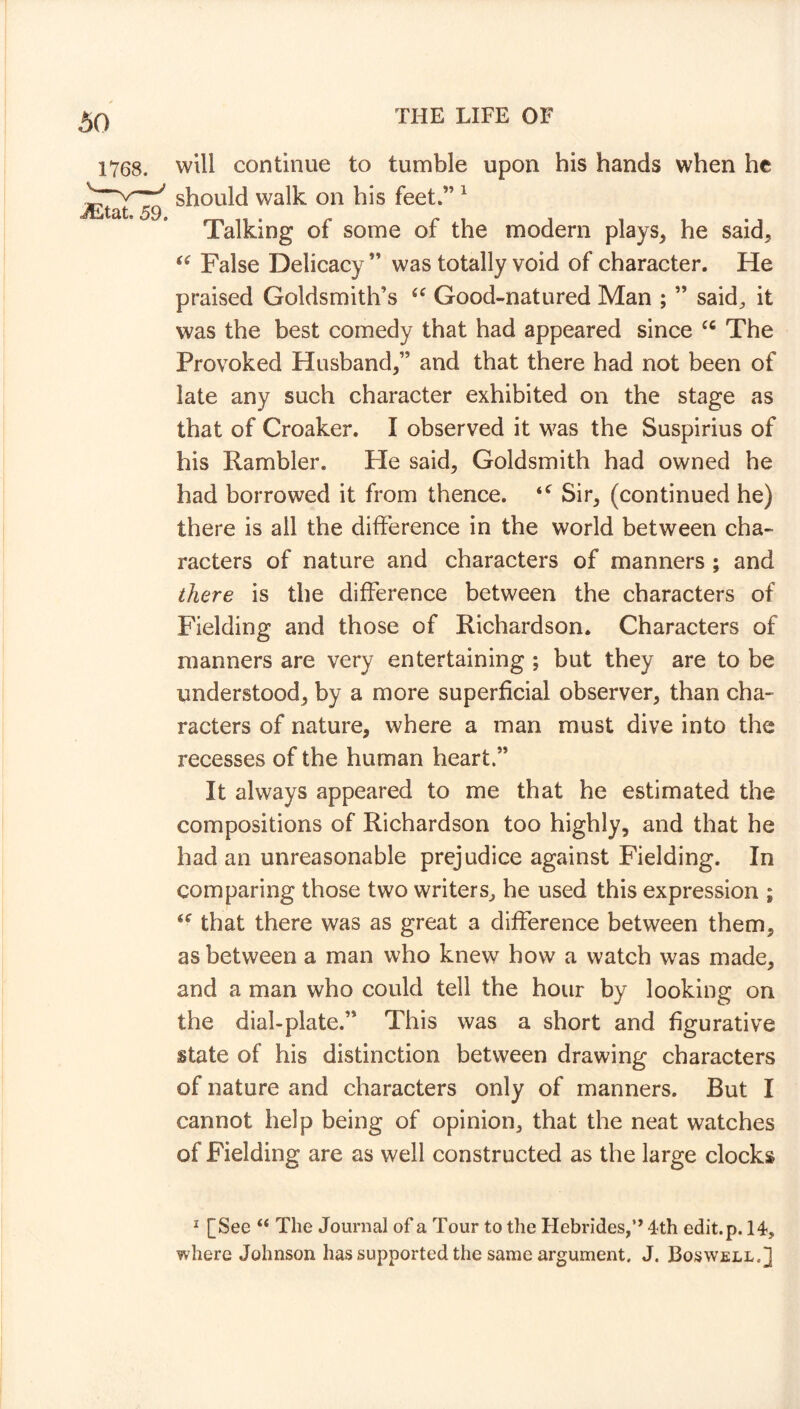 will continue to tumble upon his hands when he should walk on his feet.” 1 Talking of some of the modern plays* he said* “ False Delicacy ” was totally void of character. He praised Goldsmith’s “ Good-natured Man ; ” said, it was the best comedy that had appeared since cc The Provoked Husband*” and that there had not been of late any such character exhibited on the stage as that of Croaker. I observed it was the Suspirius of his Rambler. Fie said* Goldsmith had owned he had borrowed it from thence. <c Sir* (continued he) there is all the difference in the world between cha- racters of nature and characters of manners ; and there is the difference between the characters of Fielding and those of Richardson. Characters of manners are very entertaining ; but they are to be understood* by a more superficial observer* than cha- racters of nature, where a man must dive into the recesses of the human heart.” It always appeared to me that he estimated the compositions of Richardson too highly, and that he had an unreasonable prejudice against Fielding. In comparing those two writers, he used this expression ; <f that there was as great a difference between them* as between a man who knew how a watch was made* and a man who could tell the hour by looking on the dial-plate.” This was a short and figurative state of his distinction between drawing characters of nature and characters only of manners. But I cannot help being of opinion* that the neat watches of Fielding are as well constructed as the large clocks 1 [See “ The Journal of a Tour to the Hebrides,” 4th edit. p. 14, where Johnson has supported the same argument. J. Boswell.]