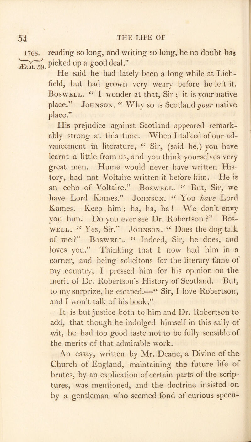 reading so long, and writing so long, be no doubt has picked up a good deal.1' He said he had lately been a long while at Lich- field, but had grown very weary before he left it. Boswell. “ I wonder at that, Sir ; it is your native place.” Johnson. “ Why so is Scotland your native place.” His prejudice against Scotland appeared remark- ably strong at this time. When 1 talked of our ad- vancement in literature, “ Sir, (said he,) you have learnt a little from us, and you think yourselves very great men. Hume would never have written His- tory, had not Voltaire written it before him. He is an echo of Voltaire.” Boswell. c< But, Sir, we have Lord Karnes.” Johnson. “ You have Lord Karnes. Keep him ; ha, ha, ha ! We don’t envy you him. Do you ever see Dr. Robertson ?” Bos- well. Yes, Sir.” Johnson. u Does the dog talk of me ?” Boswell. cc Indeed, Sir, he does, and loves you.” Thinking that I now had him in a corner, and being solicitous for the literary fame of my country, I pressed him for his opinion on the merit of Dr. Robertson’s History of Scotland. But, to my surprize, he escaped.—“ Sir, I love Robertson, and I won’t talk of his book.” It is but justice both to him and Dr. Robertson to add, that though he indulged himself in this sally of wit, he had too good taste not to be fully sensible of the merits of that admirable work. An essay, written by Mr. Deane, a Divine of the Church of England, maintaining the future life of brutes, by an explication of certain parts or the scrip- tures, was mentioned, and the doctrine insisted on by a gentleman who seemed fond of curious specu-