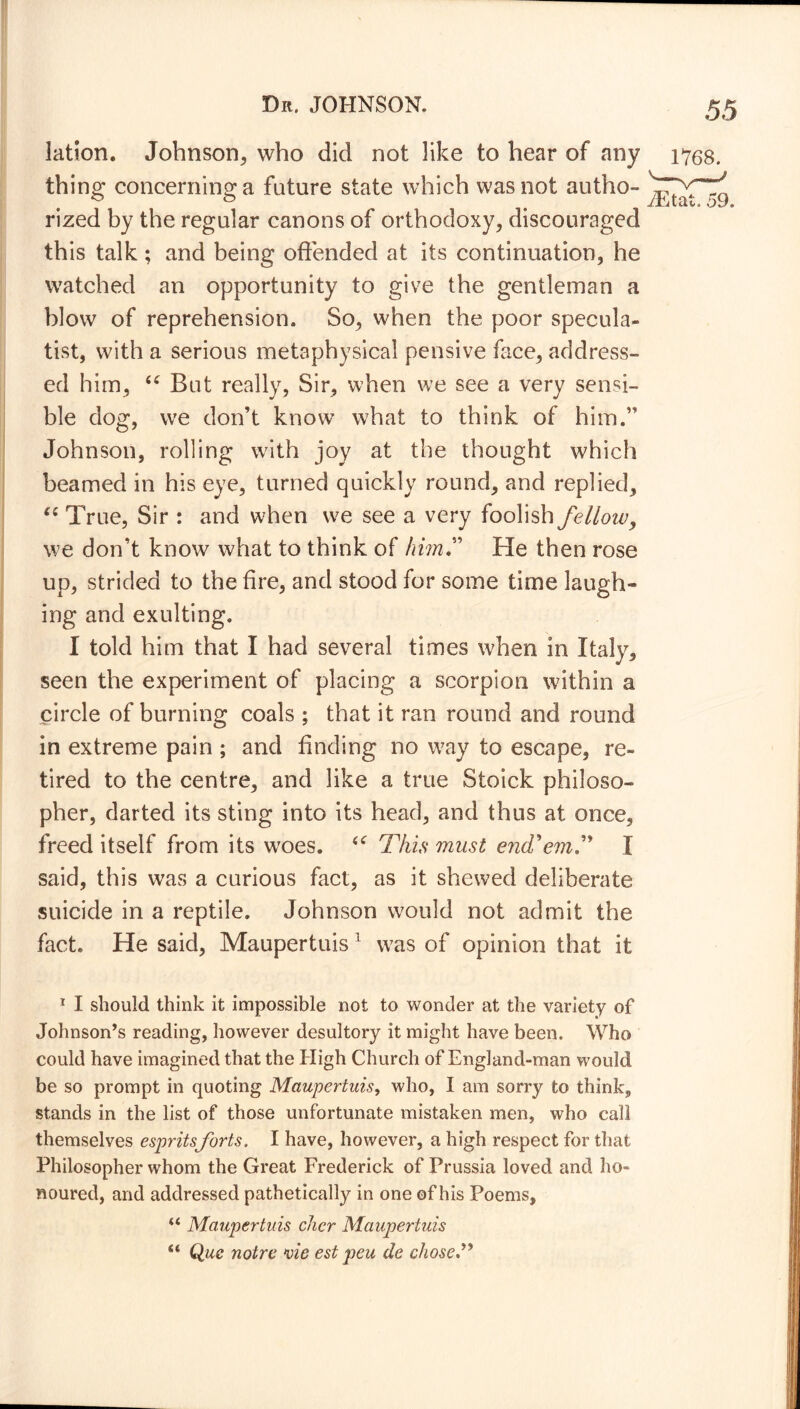 lation. Johnson, who did not like to hear of any thing concerning a future state which was not autho- rized by the regular canons of orthodoxy* discouraged this talk; and being offended at its continuation, he watched an opportunity to give the gentleman a blow of reprehension. So, when the poor specula- tist, with a serious metaphysical pensive face, address- ed him, tc But really. Sir, when we see a very sensi- ble dog, we don’t know what to think of him.” Johnson, rolling with joy at the thought which beamed in his eye, turned quickly round, and replied, “ True, Sir : and when we see a very foolish felloiv, we don’t know what to think of him” He then rose up, strided to the fire, and stood for some time laugh- ing and exulting. I told him that I had several times when in Italy, seen the experiment of placing a scorpion within a circle of burning coals ; that it ran round and round in extreme pain ; and finding no way to escape, re- tired to the centre, and like a true Stoick philoso- pher, darted its sting into its head, and thus at once, freed itself from its woes. This must end?'em,” I said, this was a curious fact, as it shewed deliberate suicide in a reptile. Johnson would not admit the fact. He said, Maupertuis1 was of opinion that it 1 I should think it impossible not to wonder at the variety of Johnson’s reading, however desultory it might have been. Who could have imagined that the High Church of England-man would be so prompt in quoting Maupertuis, who, I am sorry to think, stands in the list of those unfortunate mistaken men, who call themselves espritsforts. I have, however, a high respect for that Philosopher whom the Great Frederick of Prussia loved and ho- noured, and addressed pathetically in one of his Poems, “ Maupertuis chcr Maupertuis s< Que noire vie est peu de chose