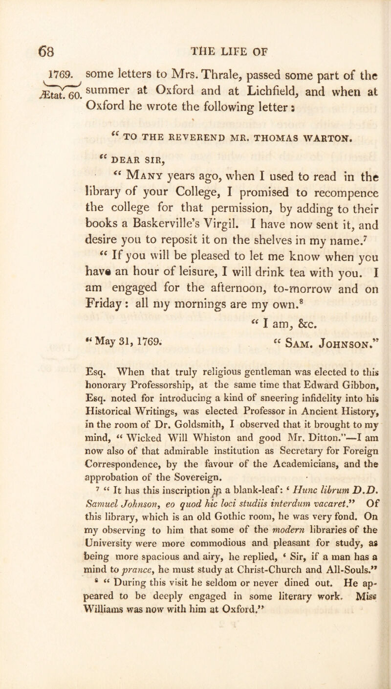 1769. some letters to Mrs. Thrale, passed some part of the summer at Oxford and at Lichfield, and when at Oxford he wrote the following letter 5 % “ TO THE REVEREND HR. THOMAS WARTON. “ DEAR SIR, “ Many years ago, when I used to read in the library of your College, I promised to recompence the college for that permission, by adding to their books a Baskerville’s Virgil. I have now sent it, and desire you to reposit it on the shelves in my name.7 “ If you will be pleased to let me know when you have an hour of leisure, I will drink tea with you. I am engaged for the afternoon, to-morrow and on Friday: all my mornings are my own.8 “ I am, &c. “ May 3191769; Sam. Johnson.” Esq. When that truly religious gentleman was elected to this honorary Professorship, at the same time that Edward Gibbon, Esq. noted for introducing a kind of sneering infidelity into his Historical Writings, was elected Professor in Ancient History, in the room of Dr. Goldsmith, I observed that it brought to my mind, 44 Wicked Will Whiston and good Mr. Ditton.”—I am now also of that admirable institution as Secretary for Foreign Correspondence, by the favour of the Academicians, and the approbation of the Sovereign. 7 44 It has this inscription^! a blank-leaf: 4 Hunc librum D.D. Samuel Johnson, eo quod hie loci studiis interdum vacaret.Of this library, which is an old Gothic room, he was very fond. On my observing to him that some of the modern libraries of the University were more commodious and pleasant for study, as being more spacious and airy, he replied, 4 Sir, if a man has a mind to prance, he must study at Christ-Church and All-Souls.” 8 44 During this visit he seldom or never dined out. He ap- peared to be deeply engaged in some literary work. Miss Williams was now with him at Oxford,”