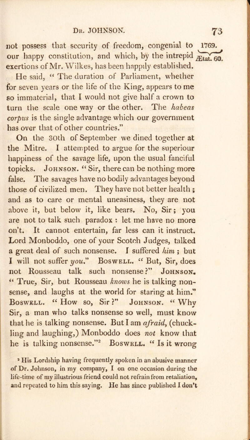 not possess that security of freedom, congenial to 1769. our happy constitution, and which, by the intrepid ^atfoch exertions of Mr. Wilkes, has been happily established. He said, “ The duration of Parliament, whether for seven years or the life of the King, appears to me so immaterial, that I would not give half a crown to turn the scale one way or the other. The habeas corpus is the single advantage which our government has over that of other countries.” On the 30th of September we dined together at the Mitre. I attempted to argue for the superiour happiness of the savage life, upon the usual fanciful topicks. Johnson. “ Sir, there can be nothing more false. The savages have no bodily advantages beyond those of civilized men. They have not better health ; and as to care or mental uneasiness, they are not above it, but below it, like bears. No, Sir; you are not to talk such paradox : let me have no more on’t. It cannot entertain, far less can it instruct. Lord Monboddo, one of your Scotch Judges, talked a great deal of such nonsense. I suffered him ; but I will not suffer your Boswell. £C But, Sir, does not Rousseau talk such nonsense?” Johnson. “ True, Sir, but Rousseau knows he is talking non- sense, and laughs at the world for staring at him.” Boswell. (C How so, Sir?” Johnson. “ Whv Sir, a man who talks nonsense so well, must know that he is talking nonsense. But I am afraid, (chuck- ling and laughing,) Monboddo does not know that he is talking nonsense.”2 Boswell. “ Is it wrong 2 His Lordship having frequently spoken in an abusive manner of Dr. Johnson, in my company, I on one occasion during the life-time of my illustrious friend could not refrain from retaliation, and repeated to him this saying. He has since published I don't