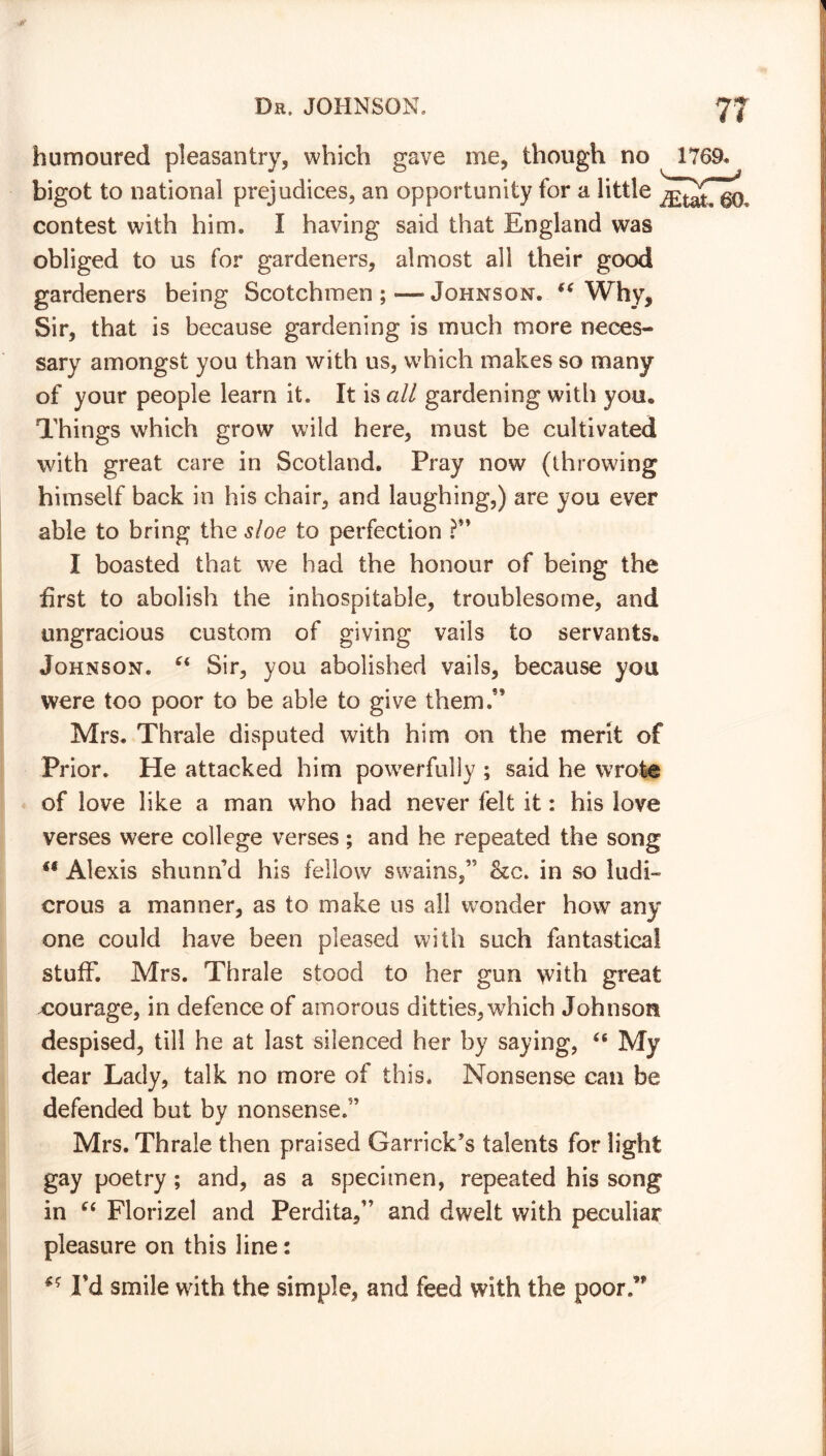 humoured pleasantry, which gave me, though no 176 bigot to national prejudices, an opportunity for a little contest with him. I having said that England was obliged to us for gardeners, almost all their good gardeners being Scotchmen ; — Johnson. “ Why, Sir, that is because gardening is much more neces- sary amongst you than with us, w7hich makes so many of your people learn it. It is all gardening with you* Things which grow wild here, must be cultivated with great care in Scotland. Pray now (throwing himself back in his chair, and laughing,) are you ever able to bring the sloe to perfection ?'* I boasted that we had the honour of being the first to abolish the inhospitable, troublesome, and ungracious custom of giving vails to servants. Johnson. C( Sir, you abolished vails, because you were too poor to be able to give them.” Mrs. Thrale disputed with him on the merit of Prior. He attacked him powerfully ; said he wrote of love like a man who had never felt it: his love verses were college verses ; and he repeated the song u Alexis shunnd his fellow swains,” &c. in so ludi- crous a manner, as to make us all wonder how any one could have been pleased with such fantastical stuff. Mrs. Thrale stood to her gun with great ^courage, in defence of amorous ditties, which Johnson despised, till he at last silenced her by saying, “ My dear Lady, talk no more of this. Nonsense can be defended but by nonsense.” Mrs. Thrale then praised Garrick’s talents for light gay poetry ; and, as a specimen, repeated his song in “ Florizel and Perdita,” and dwelt with peculiar pleasure on this line: I’d smile with the simple, and feed with the poor.”