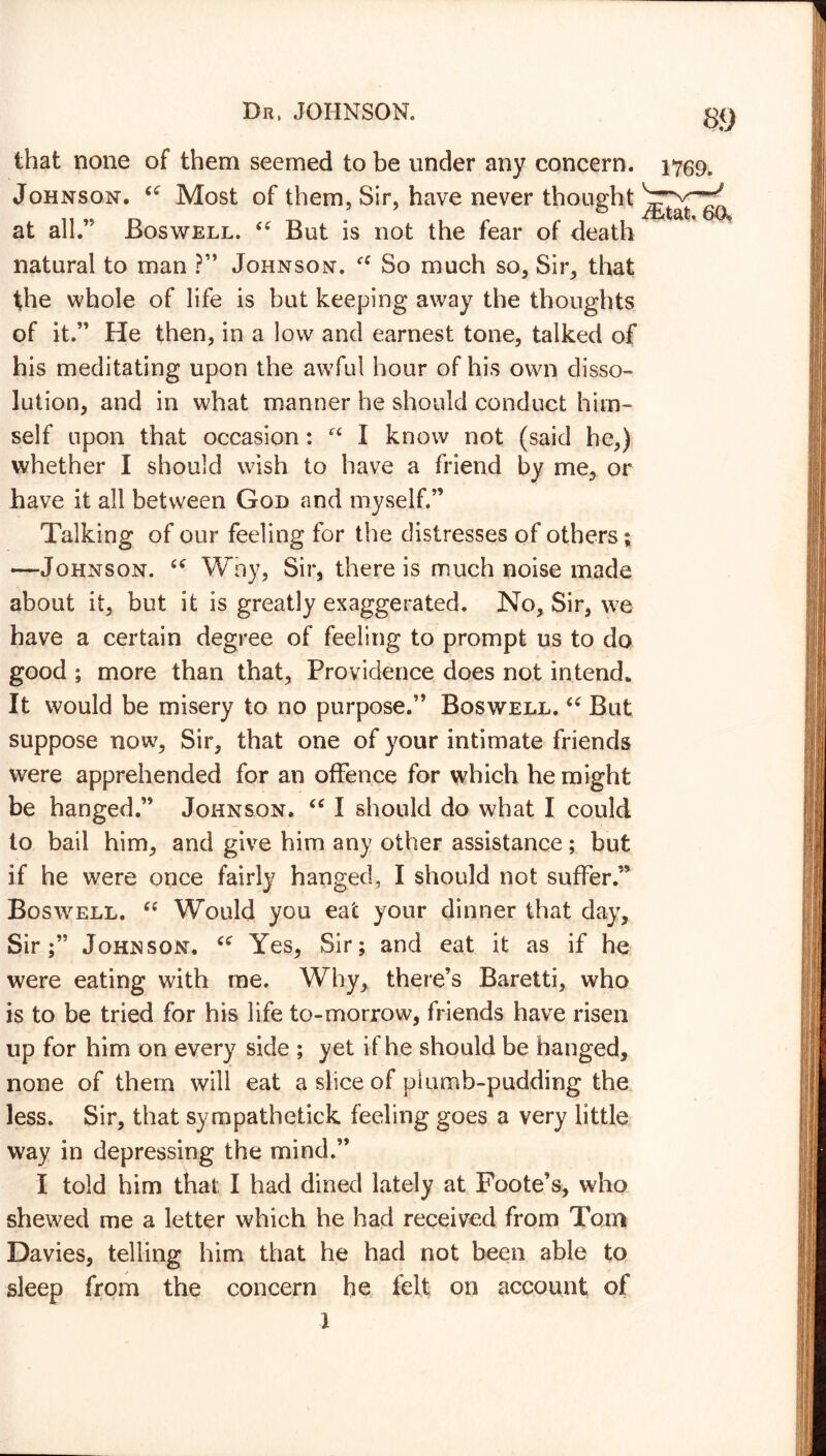 that none of them seemed to be under any concern. 1759. Johnson. “ Most of them, Sir, have never thought at all.’9 Boswell. “ But is not the fear of death natural to man ?” Johnson. fC So much so. Sir, that the whole of life is but keeping away the thoughts of it.” He then, in a low and earnest tone, talked of his meditating upon the awful hour of his own disso- lution, and in what manner he should conduct him- self upon that occasion: fC I know not (said he,) whether I should wish to have a friend by me, or have it all between God and myself.” Talking of our feeling for the distresses of others; —Johnson. u Why, Sir, there is much noise made about it, but it is greatly exaggerated. No, Sir, we have a certain degree of feeling to prompt us to do good ; more than that. Providence does not intend. It would be misery to no purpose.” Boswell. “ But suppose now. Sir, that one of your intimate friends were apprehended for an offence for which he might be hanged.” Johnson. “ I should do what I could to bail him, and give him any other assistance; but if he were once fairly hanged, I should not suffer ” Boswell. “ Would you eat your dinner that day. Sir;” Johnson. “ Yes, Sir; and eat it as if he were eating with me. Why, there’s Baretti, who is to be tried for his life to-morrow, friends have risen up for him on every side ; yet if he should be hanged, none of them will eat a slice of plumb-pudding the less. Sir, that sympathetick feeling goes a very little way in depressing the mind.” I told him that I had dined lately at Foote’s, who shewed me a letter which he had received from Tom Davies, telling him that he had not been able to sleep from the concern he felt on account of 1