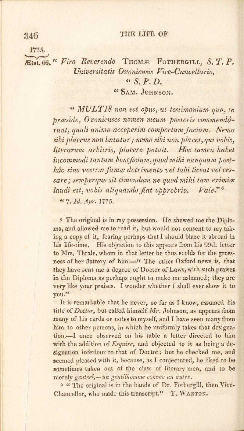 66*“ Firo Reverendo Thom,® Fothergill, S.T.P. Universitatis Qxoniensis Vice-Cancellario. “ S. P. D. “ Sam. Johnson. MULT IS non est opus, testimonium quo, te preside, Oxonienses nomen meum poster is commenda~ runt, quali animo acceperim compertum faciam. Nemo sibiplacens non Icetatur ; nemo sibi non placet, qui vobis, Uterarum arbitris, placere potuit. Hoc tamen habet incommodi tantum beneficium,quod mihi nunquam post- hac sine vestrce famce detrimento vel labi liceat vel ces~ save; semperque sit timendum ne quod mihi tarn eximice laudi est, vobis aliquandofiat opprobrio. Vale*”5 6  7* Jtf. 1775. 5 The original is in my possession. He shewed me the Diplo- ma, and allowed me to read it, but would not consent to my tak- ing a copy of it, fearing perhaps that I should blaze it abroad in his life-time. His objection to this appears from his 99th letter to Mrs. Thrale, whom in that letter he thus scolds for the gross- ness of her flattery of him.—“ The other Oxford news is, that they have sent me a degree of Doctor of Laws, with such praises in the Diploma as perhaps ought to make me ashamed; they are very like your praises. I wonder whether I shall ever show it to you.” It is remarkable that he never, so far as I know, assumed his title of Doctor, but called himself Mr. Johnson, as appears from many of his cards or notes to myself, and I have seen many from him to other persons, in which he uniformly takes that designa- tion.—I once observed on his table a letter directed to him with the addition of Esquire, and objected to it as being a de- signation inferiour to that of Doctor; but he checked me, and seemed pleased with it, because, as I conjectured, he liked to be sometimes taken out of the class of literary men, and to be merely genteel,—un gentilhomme comme un autre. 6 “ The original is in the hands of Dr. Fothergill, then Vice- Chancellor, who made this transcript.” T. Warton.