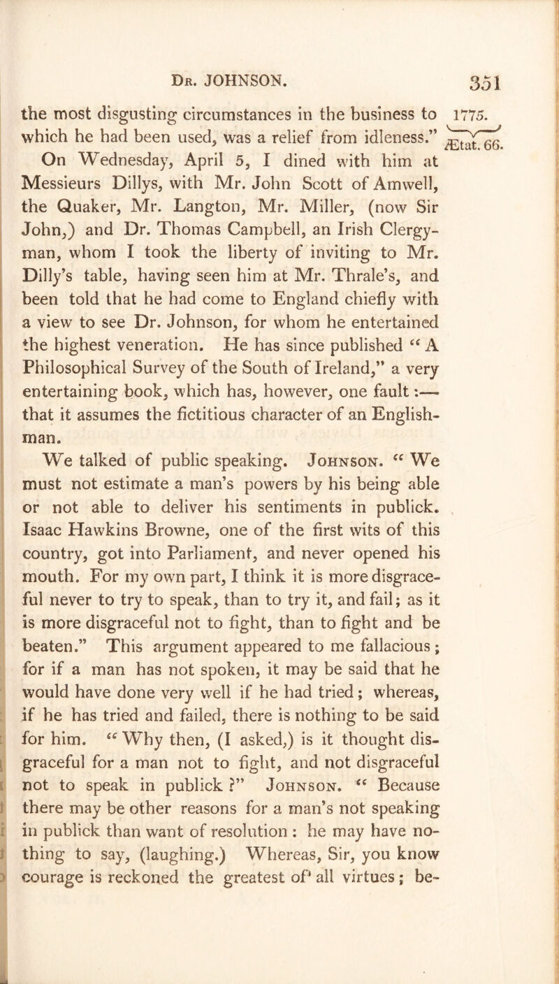 the most disgusting circumstances in the business to which he had been used, was a relief from idleness.’5 On Wednesday, April 5, I dined with him at Messieurs Dillys, with Mr. John Scott of Armvell, the Quaker, Mr. Langton, Mr. Miller, (now Sir John,) and Dr. Thomas Campbell, an Irish Clergy- man, whom I took the liberty of inviting to Mr. Dilly’s table, having seen him at Mr. Thrale’s, and been told that he had come to England chiefly with a view to see Dr. Johnson, for whom he entertained the highest veneration. He has since published 66 A Philosophical Survey of the South of Ireland,” a very entertaining book, which has, however, one fault that it assumes the fictitious character of an English- man. We talked of public speaking. Johnson. u We must not estimate a man’s powers by his being able or not able to deliver his sentiments in publick. Isaac Hawkins Browne, one of the first wits of this country, got into Parliament, and never opened his mouth. For my own part, I think it is more disgrace- ful never to try to speak, than to try it, and fail; as it is more disgraceful not to fight, than to fight and be beaten.” This argument appeared to me fallacious; for if a man has not spoken, it may be said that he would have done very well if he had tried; whereas, if he has tried and failed, there is nothing to be said for him. “ Why then, (I asked,) is it thought dis- graceful for a man not to fight, and not disgraceful not to speak in publick ?” Johnson. u Because there may be other reasons for a man’s not speaking in publick than want of resolution : he may have no- thing to say, (laughing.) Whereas, Sir, you know courage is reckoned the greatest of all virtues ; be-