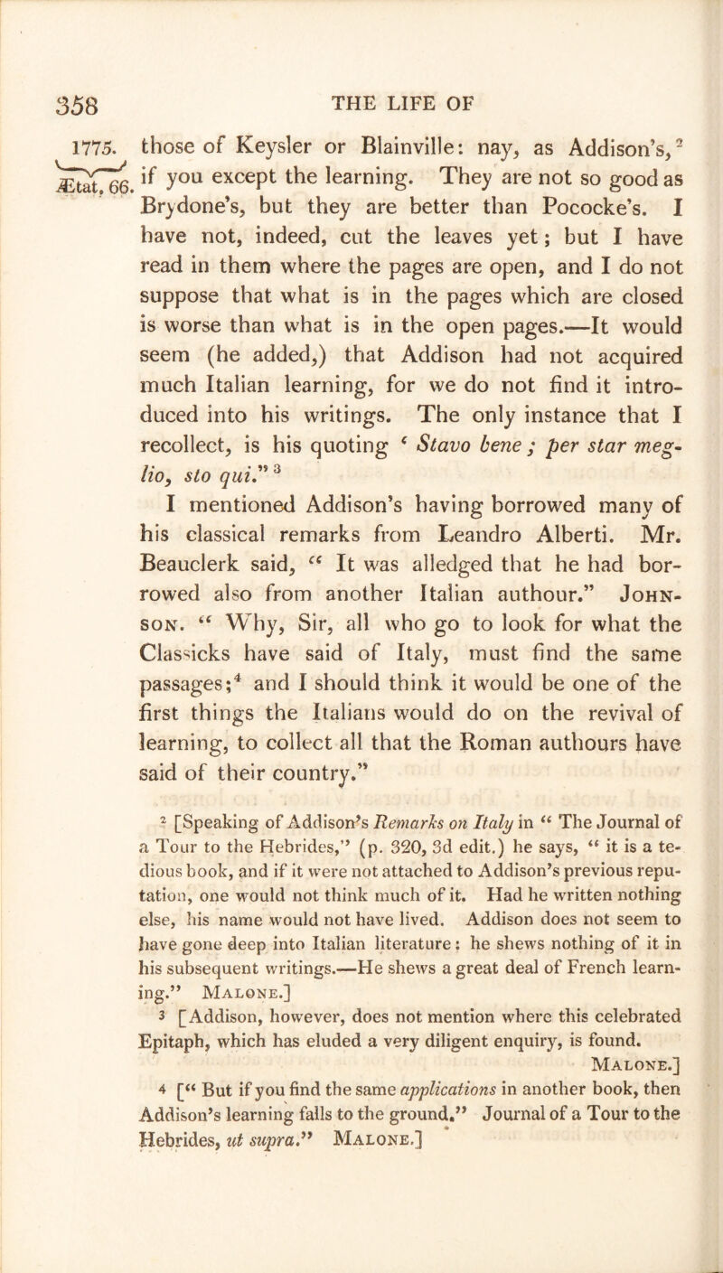 66. those of Keysler or Blainville: nay, as Addison’s,2 if you except the learning. They are not so good as Bry done’s, but they are better than Pococke’s. I have not, indeed, cut the leaves yet; but I have read in them where the pages are open, and I do not suppose that what is in the pages which are closed is worse than what is in the open pages.—It would seem (he added,) that Addison had not acquired much Italian learning, for we do not find it intro- duced into his writings. The only instance that I recollect, is his quoting * Stavo bene ; per star meg- Ho, sto quiy 3 I mentioned Addison’s having borrowed many of his classical remarks from Leandro Alberti. Mr. Beauclerk said, “ It was alledged that he had bor- rowed also from another Italian authour.” John- son. “ Why, Sit*, all who go to look for what the Classicks have said of Italy, must find the same passages;4 and I should think it would be one of the first things the Italians would do on the revival of learning, to collect all that the Roman authours have said of their country.” 2 [Speaking of Addison’s Remarks on Italy in “ The Journal of a Tour to the Hebrides,” (p. 320, 3d edit.) he says, it is a te- dious book, and if it were not attached to Addison’s previous repu- tation, one would not think much of it. Had he written nothing else, his name would not have lived. Addison does not seem to have gone deep into Italian literature: he shews nothing of it in his subsequent writings.-—He shews a great deal of French learn- ing.” Malone.] 3 [Addison, however, does not mention where this celebrated Epitaph, which has eluded a very diligent enquiry, is found. Malone.] 4 [“ But if you find the same applications in another book, then Addison’s learning falls to the ground.” Journal of a Tour to the Hebrides, ut supra” Malone.]