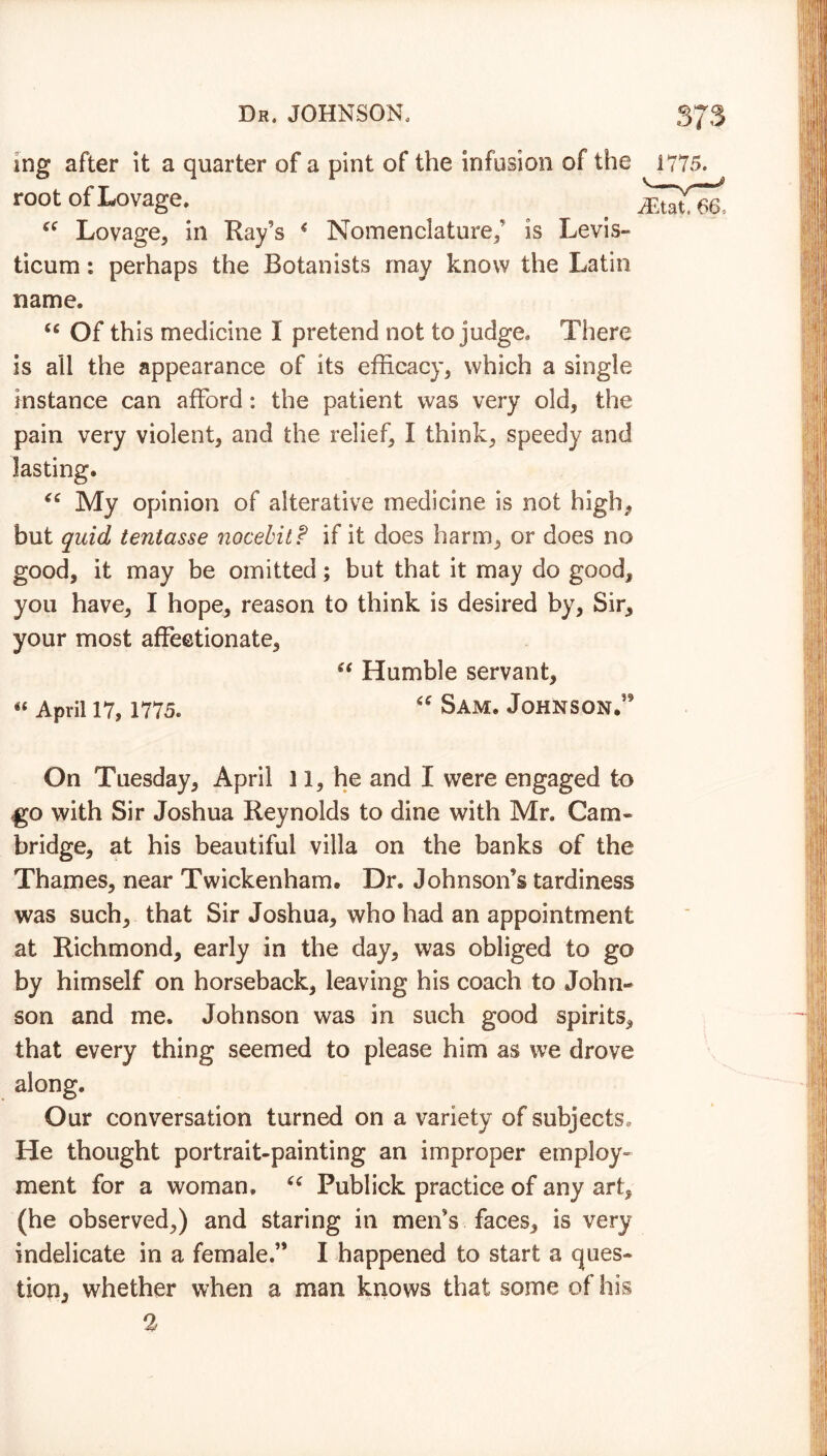 mg after it a quarter of a pint of the infusion of the 1775. root of!Lovage. ^ ce Lovage, in Ray’s * Nomenclature/ is Levis- ticum: perhaps the Botanists may know the Latin name. u Of this medicine I pretend not to judge. There is all the appearance of its efficacy, which a single instance can afford: the patient was very old, the pain very violent, and the relief, I think, speedy and lasting. “ My opinion of alterative medicine is not high, but quid tentasse nocebit f if it does harm, or does no good, it may be omitted; but that it may do good, you have, I hope, reason to think is desired by, Sir, your most affectionate, “ Humble servant, « April 17, 1775. “ Sam. Johnson/9 On Tuesday, April 11, he and I were engaged to go with Sir Joshua Reynolds to dine with Mr. Cam- bridge, at his beautiful villa on the banks of the Thames, near Twickenham. Dr. Johnson’s tardiness was such, that Sir Joshua, who had an appointment at Richmond, early in the day, was obliged to go by himself on horseback, leaving his coach to John- son and me. Johnson was in such good spirits, that every thing seemed to please him as we drove along. Our conversation turned on a variety of subjects. He thought portrait-painting an improper employ- ment for a woman. “ Publick practice of any art, (he observed,) and staring in men’s faces, is very indelicate in a female.” I happened to start a ques- tion, whether when a man knows that some of his %