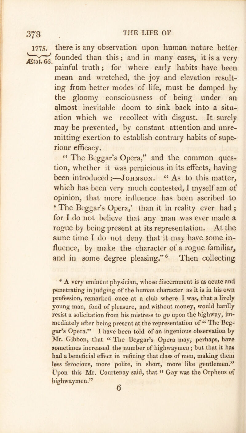 there is any observation upon human nature better founded than this; and in many cases, it is a very painful truth ; for where early habits have been mean and wretched, the joy and elevation result- ing from better modes of life, must be damped by the gloomy consciousness of being under an almost inevitable doom to sink back into a situ- ation which we recollect with disgust. It surely may be prevented, by constant attention and unre- mitting exertion to establish contrary habits of supe- riour efficacv. “ The Beggar’s Opera/* and the common ques- tion, whether it was pernicious in its effects, having been introduced Johnson. “ As to this matter, which has been very much contested, I myself am of opinion, that more influence has been ascribed to 6 The Beggar’s Opera,’ than it in reality ever had ; for I do not believe that any man was ever made a rogue by being present at its representation. At the same time I do not deny that it may have some in- fluence, by make the character of a rogue familiar, and in some degree pleasing.”6 Then collecting * A very eminent physician, whose discernment is as acute and penetrating in judging of the human character as it is in his own profession, remarked once at a club where I wras, that a lively young man, fond of pleasure, and without money, would hardly resist a solicitation from his mistress to go upon the highway, im- mediately after being present at the representation of “ The Beg- gar’s Opera.” I have been told of an ingenious observation by Mr. Gibbon, that “ The Beggar’s Opera may, perhaps, have sometimes increased the number of highwaymen; but that it has had a beneficial effect in refining that class of men, making them less ferocious, more polite, in short, more like gentlemen.” Upon this Mr. Courtenay said, that “ Gay was the Orpheus of highwaymen.” 6