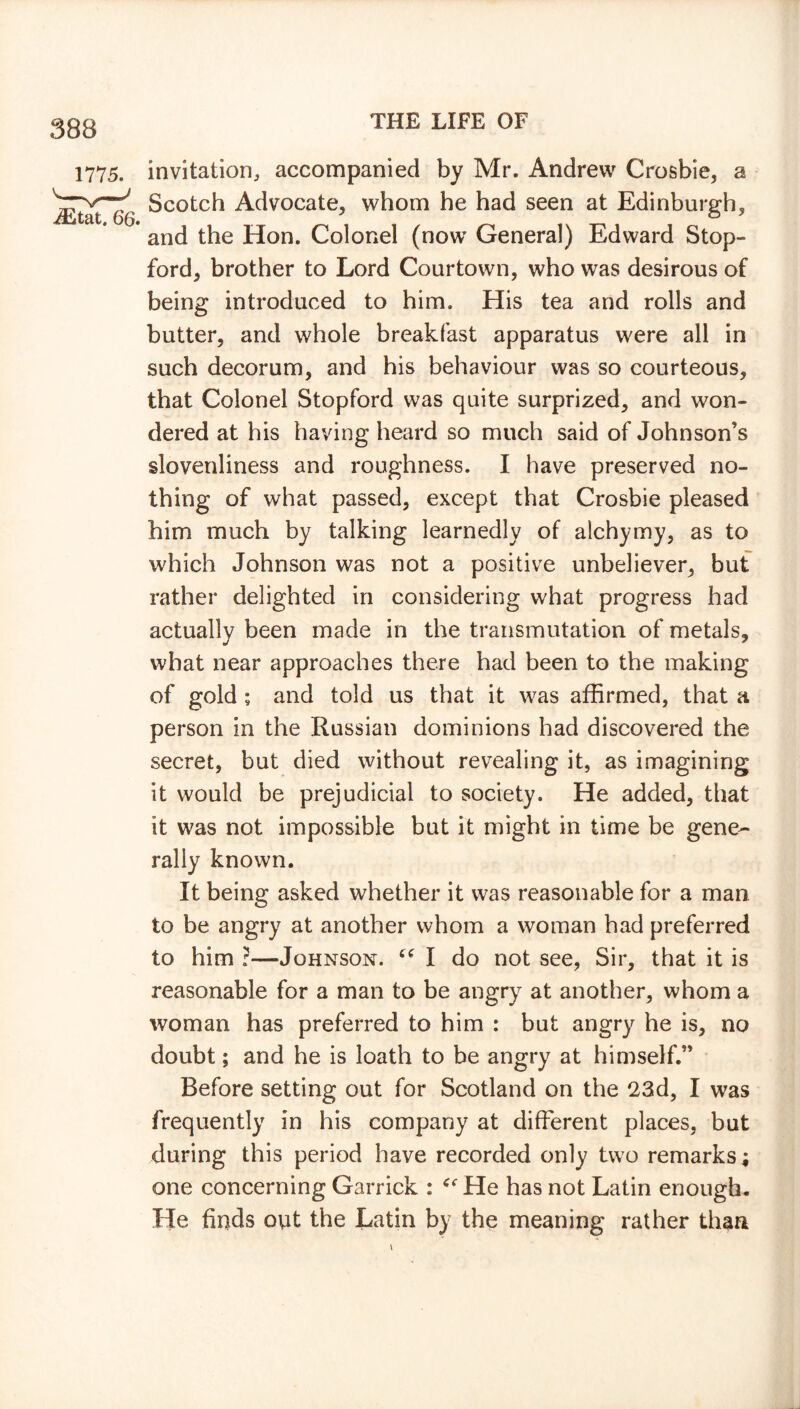 invitation, accompanied by Mr. Andrew Crosbie, a Scotch Advocate, whom he had seen at Edinburgh, and the Hon. Colonel (now General) Edward Stop- ford, brother to Lord Courtown, who was desirous of being introduced to him. His tea and rolls and butter, and whole breakfast apparatus were all in such decorum, and his behaviour was so courteous, that Colonel Stopford was quite surprized, and won- dered at his having heard so much said of Johnson’s slovenliness and roughness. I have preserved no- thing of what passed, except that Crosbie pleased him much by talking learnedly of alchymy, as to which Johnson was not a positive unbeliever, but rather delighted in considering what progress had actually been made in the transmutation of metals, what near approaches there had been to the making of gold; and told us that it was affirmed, that a person in the Russian dominions had discovered the secret, but died without revealing it, as imagining it would be prejudicial to society. He added, that it was not impossible but it might in time be gene- rally known. It being asked whether it was reasonable for a man to be angry at another whom a woman had preferred to him ?—Johnson. “ I do not see, Sir, that it is reasonable for a man to be angry at another, whom a woman has preferred to him : but angry he is, no doubt; and he is loath to be angry at himself.” Before setting out for Scotland on the 23d, I was frequently in his company at different places, but during this period have recorded only two remarks; one concerning Garrick : He has not Latin enough. He finds out the Latin by the meaning rather than