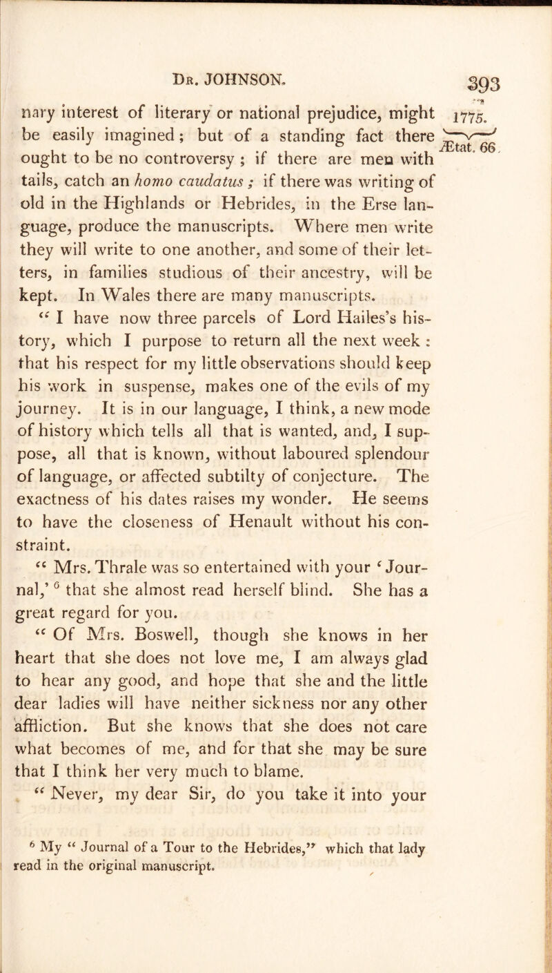 nary interest of literary or national prejudice, might be easily imagined; but of a standing fact there ought to be no controversy ; if there are men with tails, catch an homo caudatus ; if there was writing of old in the Highlands or Hebrides, in the Erse lan- guage, produce the manuscripts. Where men write they will write to one another, and some of their let- ters, in families studious of their ancestry, will be kept. In Wales there are many manuscripts. “ I have now three parcels of Lord Hailes’s his- tory, which I purpose to return all the next week : that his respect for my little observations should keep his work in suspense, makes one of the evils of my journey. It is in our language, I think, a new mode of history which tells all that is wanted, and, I sup- pose, all that is known, without laboured splendour of language, or affected subtilty of conjecture. The exactness of his dates raises my wonder. He seems to have the closeness of Henault without his con- straint. “ Mrs. Thrale was so entertained with your ‘Jour- nal/ 0 that she almost read herself blind. She has a great regard for you. Of Mrs. Boswell, though she knows in her heart that she does not love me, I am always glad to hear any good, and hope that she and the little dear ladies will have neither sickness nor any other affliction. But she knows that she does not care what becomes of me, and for that she may be sure that I think her very much to blame. “ Never, my dear Sir, do you take it into your ?*HI 1775. d£tak 66, 0 My “ Journal of a Tour to the Hebrides,,y which that lady read in the original manuscript.