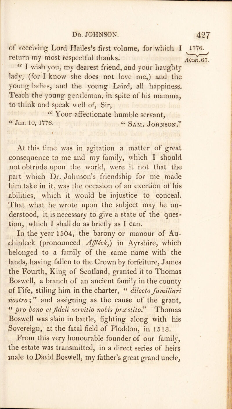 of receiving Lord Hades’s first volume, for which I return my most respectful thanks. “ I wish you, my dearest friend, and your haughty lady, (for I know she does not love me,) and the young ladies, and the young Laird, all happiness. Teach the young gentleman, in spite of his mamma, to think and speak well of, Sir, “ Your affectionate humble servant, “ Jan< 10> D76. “ Sam. Johnson.” At this time was in agitation a matter of great consequence to me and my family, which I should not obtrude upon the world, were it not that the part which Dr. Johnson’s friendship for me made him take in it, was the occasion of an exertion of his abilities, which it would be injustice to conceal. That what he wrote upon the subject may he un- derstood, it is necessary to give a state of the ques- tion, which I shall do as briefly as I can. In the year 1504, the barony or manour of Au- chinleck (pronounced Affleck,) in Ayrshire, which belonged to a family of the same name with the lands, having fallen to the Crown by forfeiture, James the Fourth, King of Scotland, granted it to Thomas Boswell, a branch of an ancient family in the county of Fife, stiling him in the charter, “ dilecto familiari nostro; ” and assigning as the cause of the grant, “ pro bono et Jideli servitio nobis pr&stilo” Thomas Boswell was slain in battle, fighting along with his Sovereign, at the fatal field of Floddon, in 15 13. From this very honourable founder of our family, the estate was transmitted, in a direct series of heirs male to David Boswell, my father’s great grand uncle.