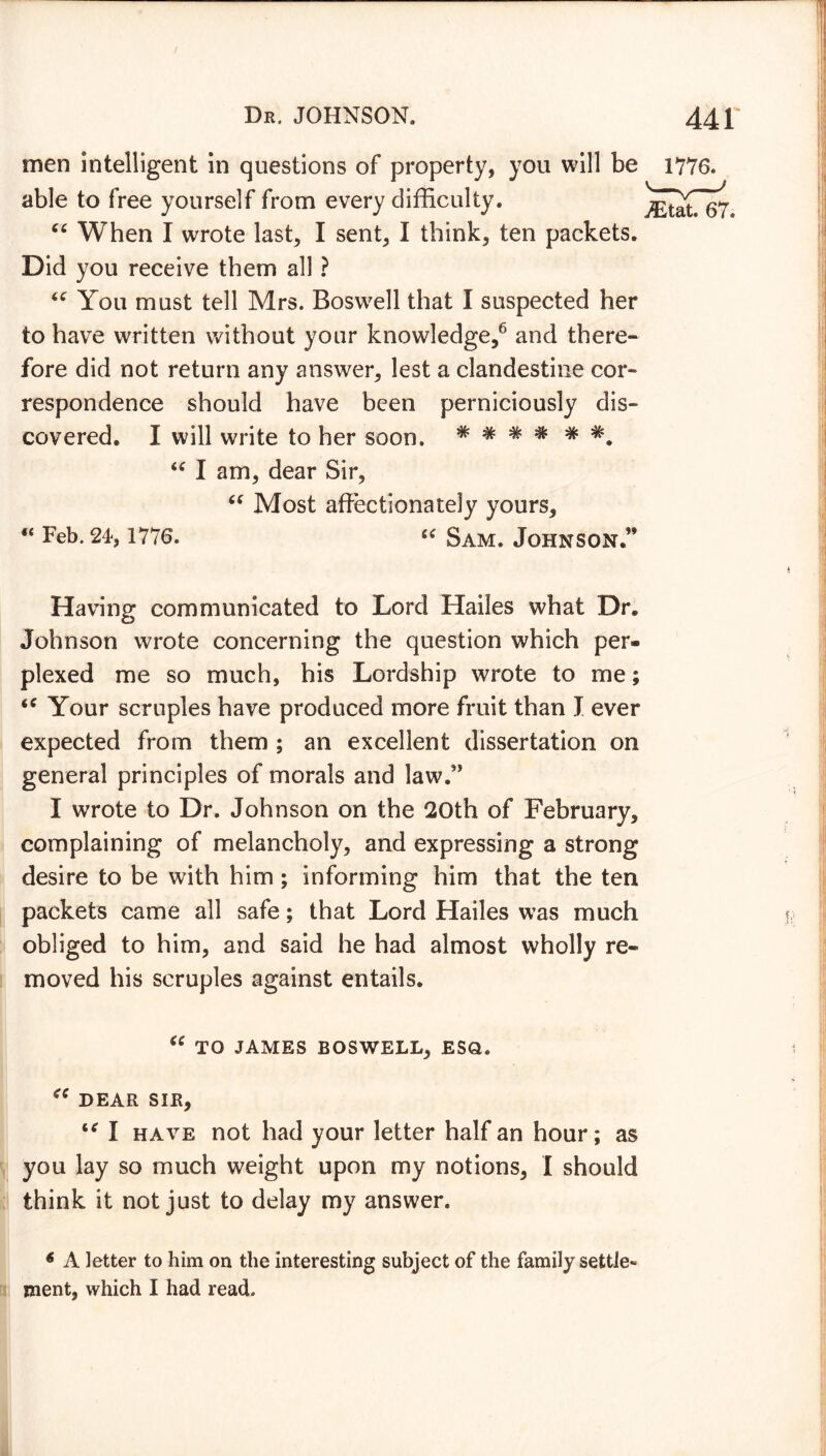 men intelligent in questions of property, you will be able to free yourself from every difficulty. 66 When I wrote last, I sent, I think, ten packets. Did you receive them all ? “ You must tell Mrs. Boswell that I suspected her to have written without your knowledge,6 and there- fore did not return any answer, lest a clandestine cor* respondence should have been perniciously dis- covered. I will write to her soon. # # # “ I am, dear Sir, “ Most affectionately yours, “ Feb. 24,1776. “ Sam. Johnson.” 1776. TEtat. 67. Having communicated to Lord Hailes what Dr. Johnson wrote concerning the question which per- plexed me so much, his Lordship wrote to me; Your scruples have produced more fruit than I ever expected from them ; an excellent dissertation on general principles of morals and law.” I wrote to Dr. Johnson on the 20th of February, complaining of melancholy, and expressing a strong desire to be with him ; informing him that the ten packets came all safe; that Lord Hailes was much obliged to him, and said he had almost wholly re- moved his scruples against entails. “ TO JAMES BOSWELL, ESQ. <c DEAR SIR, “ I have not had your letter half an hour; as you lay so much weight upon my notions, I should think it not just to delay my answer. 6 A letter to him on the interesting subject of the family settle- ment, which I had read.