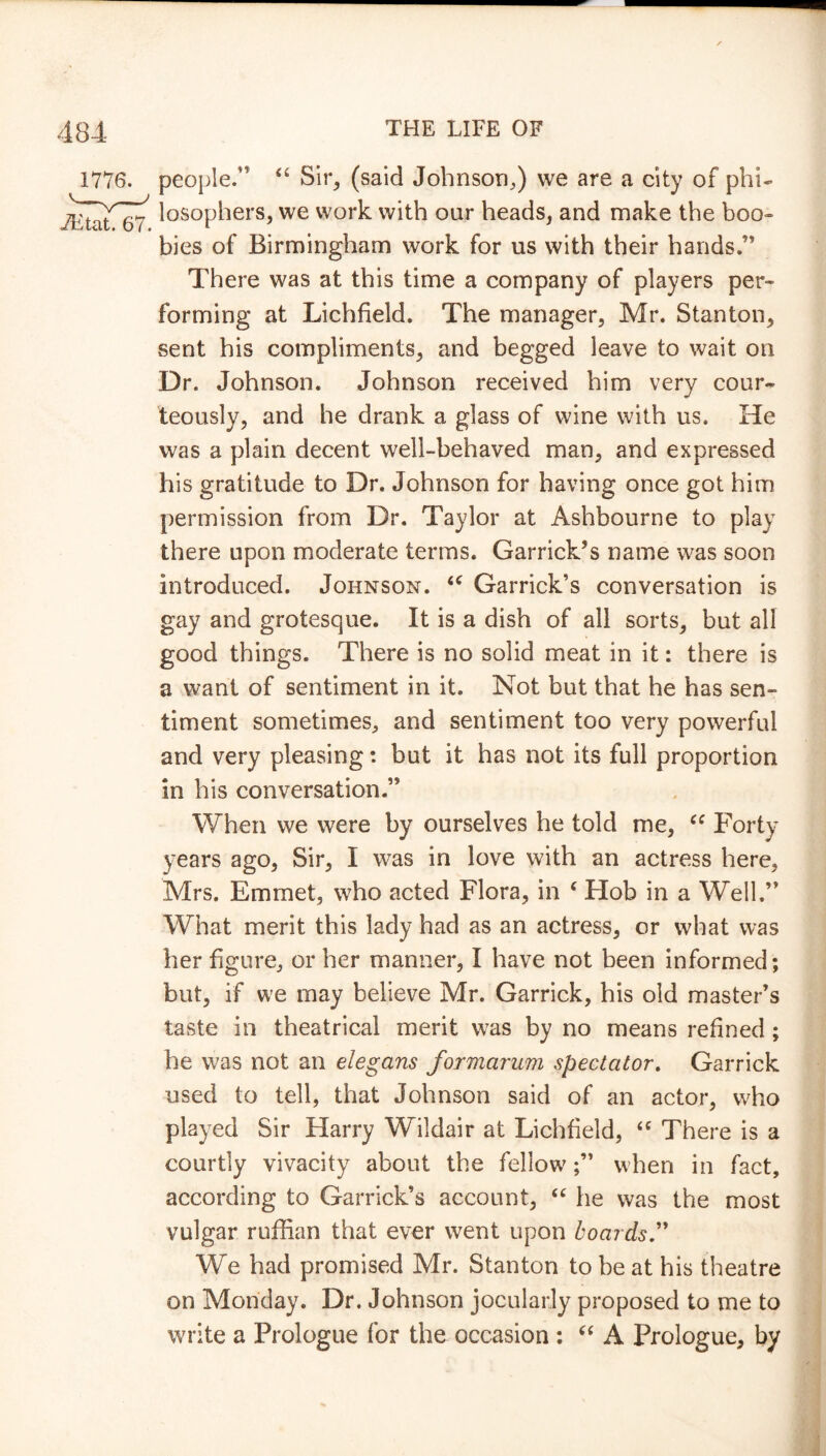 1776. people. “ Sir, (said Johnson,) we are a city of phi- losophers, we work with our heads, and make the boo- bies of Birmingham work for us with their hands.’’ There was at this time a company of players per- forming at Lichfield. The manager, Mr. Stanton, sent his compliments, and begged leave to wait on Dr. Johnson. Johnson received him very cour- teously, and he drank a glass of wine with us. He was a plain decent well-behaved man, and expressed his gratitude to Dr. Johnson for having once got him permission from Dr. Taylor at Ashbourne to play there upon moderate terms. Garrick’s name was soon introduced. Johnson. <c Garrick’s conversation is gay and grotesque. It is a dish of all sorts, but all good things. There is no solid meat in it: there is a want of sentiment in it. Not but that he has sen- timent sometimes, and sentiment too very powerful and very pleasing: but it has not its full proportion in his conversation.” When we were by ourselves he told me, cc Forty years ago, Sir, I was in love with an actress here, Mrs. Emmet, who acted Flora, in 4 Hob in a Well.” What merit this lady had as an actress, or what was her figure, or her manner, I have not been informed; but, if we may believe Mr. Garrick, his old master’s taste in theatrical merit was by no means refined ; he was not an elegans formarum spectator. Garrick used to tell, that Johnson said of an actor, who played Sir Harry Wildair at Lichfield, “ There is a courtly vivacity about the fellowwhen in fact, according to Garrick’s account, “ he was the most vulgar ruffian that ever went upon boards We had promised Mr. Stanton to be at his theatre on Monday. Dr. Johnson jocularly proposed to me to write a Prologue for the occasion : “ A Prologue, by