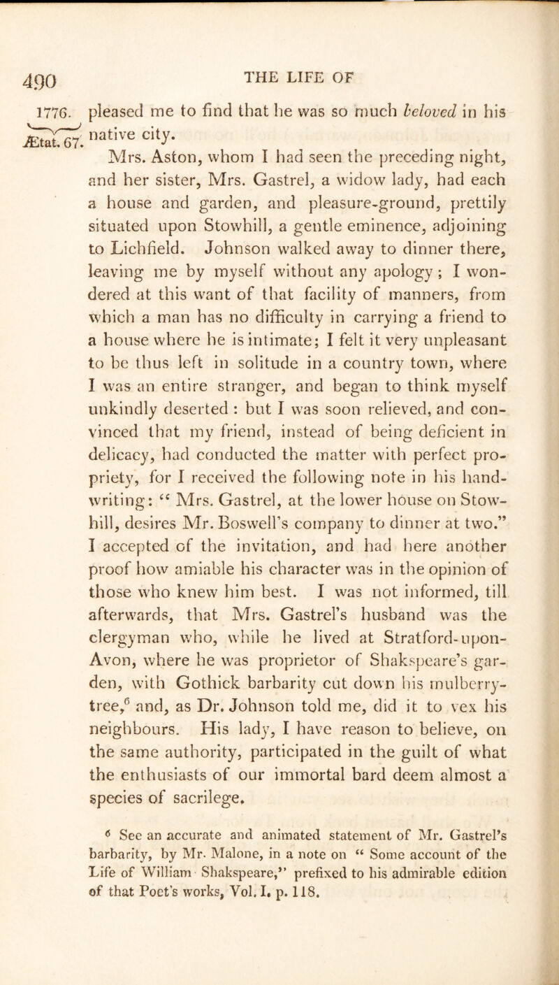 pleased me to find that he was so much beloved in his native city. Mrs. Aston, whom I had seen the preceding night, and her sister, Mrs. Gastrel, a widow lady, had each a house and garden, and pleasure-ground, prettily situated upon Stowhill, a gentle eminence, adjoining to Lichfield. Johnson walked away to dinner there, leaving me by myself without any apology ; I won- dered at this want of that facility of manners, from which a man has no difficulty in carrying a friend to a house where he is intimate; I felt it very unpleasant to be thus left in solitude in a country town, where I was an entire stranger, and began to think myself unkindly deserted : but I was soon relieved, and con- vinced that my friend, instead of being deficient in delicacy, had conducted the matter with perfect pro- priety, for I received the following note in his hand- writing: “ Mrs. Gastrel, at the low6 7er house on Stow- hill, desires Mr. Boswell’s company to dinner at two.” I accepted of the invitation, and had here another proof how amiable his character was in the opinion of those who knew him best. I was not informed, till afterwards, that Mrs. Gastrel’s husband was the clergyman who, while he lived at Stratford-upon- Avon, where he was proprietor of Shakspeare’s gar- den, with Gothick barbarity cut down his mulberry- tree/ and, as Dr. Johnson told me, did it to vex his neighbours. His lady, I have reason to believe, on the same authority, participated in the guilt of what the enthusiasts of our immortal bard deem almost a species of sacrilege. 6 See an accurate and animated statement of Mr. GastrePs barbarity, by Mr. Malone, in a note on “ Some account of the Life of William Shakspeare,” prefixed to bis admirable edition of that Poet's works, Vol. I. p. 118.