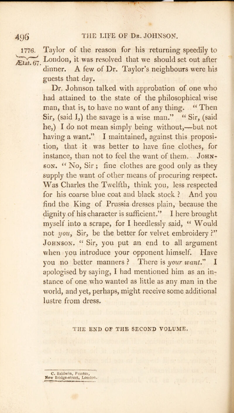 — THE LIFE OF Dr. JOHNSON. 1776. Taylor of the reason for his returning speedily to London, it was resolved that we should set out after dinner. A few of Dr. Taylor's neighbours were his guests that day. Dr. Johnson talked with approbation of one who had attained to the state of the philosophical wise man, that is, to have no want of any thing. “ Then Sir, (said I,) the savage is a wise man.” cc Sir, (said he,) I do not mean simply being without,—but not having a want.” I maintained, against this proposi- tion, that it was better to have fine clothes, for instance, than not to feel the want of them. John- son. cc No, Sir ; fine clothes are good only as they supply the want of other means of procuring respect. Was Charles the Twelfth, think you, less respected for his coarse blue coat and black stock ? And you find the King of Prussia dresses plain, because the dignity of his character is sufficient.” I here brought myself into a scrape, for I heedlessly said, “ Would not you, Sir, be the better for velvet embroidery ?” Johnson. “ Sir, you put an end to all argument when you introduce your opponent himself. Have you no better manners ? There is your want.” I apologised by saying, I had mentioned him as an in- stance of one who wanted as little as any man in the world, and yet, perhaps, might receive some additional lustre from dress. THE END OF THE SECOND VOLUME C. Baldwin, Printer, New Bridge-street, London