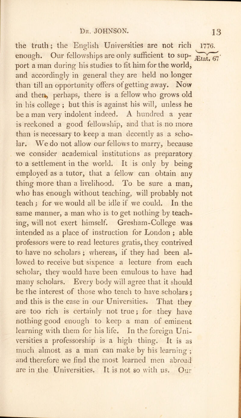 the truth; the English Universities are not rich enough. Our fellowships are only sufficient to sup- port a man during his studies to fit him for the worlds and accordingly in general they are held no longer than till an opportunity offers of getting away. Now and ther^ perhaps, there is a fellow who grows old in his college ; but this is against his will, unless he be a man very indolent indeed. A hundred a year is reckoned a good fellowship, and that is no more than is necessary to keep a man decently as a scho- lar. We do not allow our fellows to marry, because we consider academical institutions as preparatory to a settlement in the world, it is only by being employed as a tutor, that a fellow can obtain any thing more than a livelihood. To be sure a man, who has enough without teaching, will probably not teach ; for we would all be idle if we could. In the same manner, a man who is to get nothing by teach- ing, will not exert himself. Gresham-College was intended as a place of instruction for London ; able professors were to read lectures gratis, they contrived to have no scholars ; whereas, if they had been al- lowed to receive but sixpence a lecture from each scholar, they would have been emulous to have had many scholars. Every body will agree that it should be the interest of those who teach to have scholars ; and this is the case in our Universities. That they are too rich is certainly not true; for they have nothing good enough to keep a man of eminent learning with them for his life. In the foreign Uni- versities a professorship is a high thing. It is as much almost as a man can make by his learning ; and therefore we find the most learned men abroad are in the Universities. It is not so with us. Our