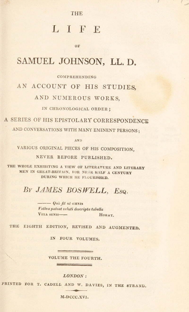 LIFE OF SAMUEL JOHNSON, LL. D, COMPREHENDING AN ACCOUNT OF HIS STUDIES, AND NUMEROUS WORKS, IN CHRONOLOGICAL ORDER ; A SERIES OF HIS EPISTOLARY CORRESPONDENCE AND CONVERSATIONS WITH MANY EMINENT PERSONS 5 AND VARIOUS ORIGINAL PIECES OF HIS COMPOSITION, NEVER BEFORE PUBLISHED. THE WHOLE EXHIBITING A VIEW OF LITERATURE AND LITERARY MEN IN GREAT-BRITAIN, FOR NE;^R HALF A CENTURY DURING WHICH HE FLOURISHED. By JAMES BOSWELL, Esq. Quo fit ut OMNIS Votiva pateat veluti descripta tabella Vita senis Horat. THE EIGHTH EDITION, REVISED AND AUGMENTED. IN FOUR VOLUMES. VOLUME THE FOURTH. LONDON i PRINTED FOR T. CADELL AND W. DAVIES, IN THE STRAND^ M.DCCC.XVI,