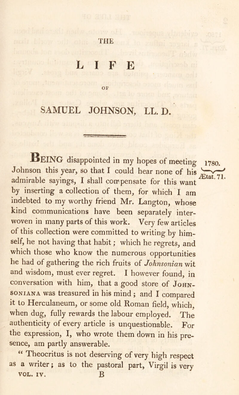 LIFE OF SAMUEL JOHNSON, LL. D, SeING disappointed in my hopes of meeting 1780. Johnson this year^ so that I could hear none of his admirable sayings, I shall compensate for this want by inserting a collection of them, for which I am indebted to my worthy friend Mr. Langton, whose kind communications have been separately inter- woven in many parts of this work. Very few articles of this collection were committed to writing by him- self, he not having that habit; which he regrets, and which those who know the numerous opportunities he had of gathering the rich fruits of Johnsonian wit and wisdom, must ever regret. I however found, in conversation with him, that a good store of John- SONIANA was treasured in his mind ; and I compared it to Herculaneum, or some old Roman held, which, when dug, fully rewards the labour employed. The authenticity of every article is unquestionable. For the expression, I, who wrote them down in his pre- sence, am partly answerable. Theocritus is not deserving of very high respect as a writer; as to the pastoral part, Virgil is very VOL. IV. B