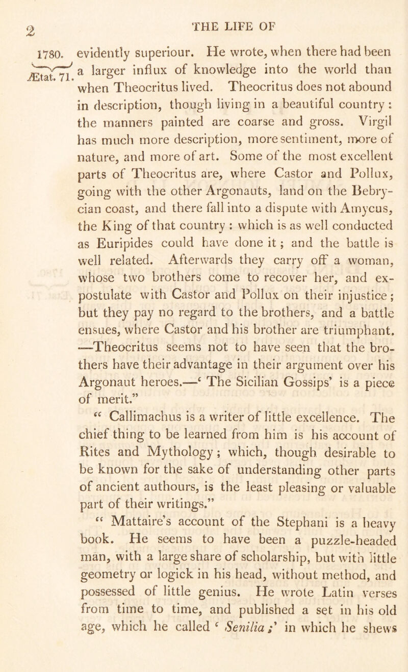 9. 1780. evidently superiour. He wrote^ when there had been a larger influx of knowledge into the world than when Theocritus lived. Theocritus does not abound in description, though living in a beautiful country : the manners painted are coarse and gross. Virgil has much more description, more sentiment, more of nature, and more of art. Some of the most excellent parts of Theocritus are, where Castor and Pollux, going with the other Argonauts, land on the Bebiy- clan coast, and there fall into a dispute with Amycus, the King of that country : which is as w^ell conducted as Euripides could have done it; and the battle is well related. Afterwards they carry off a woman, whose two brothers come to recover her, and ex- postulate with Castor and Pollux on their injustice; but they pay no regard to the brothers, and a battle ensues, where Castor and his brother are triumphant. •—-Theocritus seems not to have seen that the bro- thers have their advantage in their argument over his Argonaut heroes.—‘ The Sicilian Gossips’ is a piece of merit.” Callimachus is a writer of little excellence. The chief thing to be learned from him is his account of Rites and Mythology; which, though desirable to be known for the sake of understanding other parts of ancient authours, is the least pleasing or valuable part of their writings.” Mattaire’s account of the Stephani is a heavy book. He seems to have been a puzzle-headed man, with a large share of scholarship, but with little geometry or logick in his head, without method, and possessed of little genius. He wrote Latin verses from time to time, and published a set in his old age, which he called ^ Senilia in which he shews