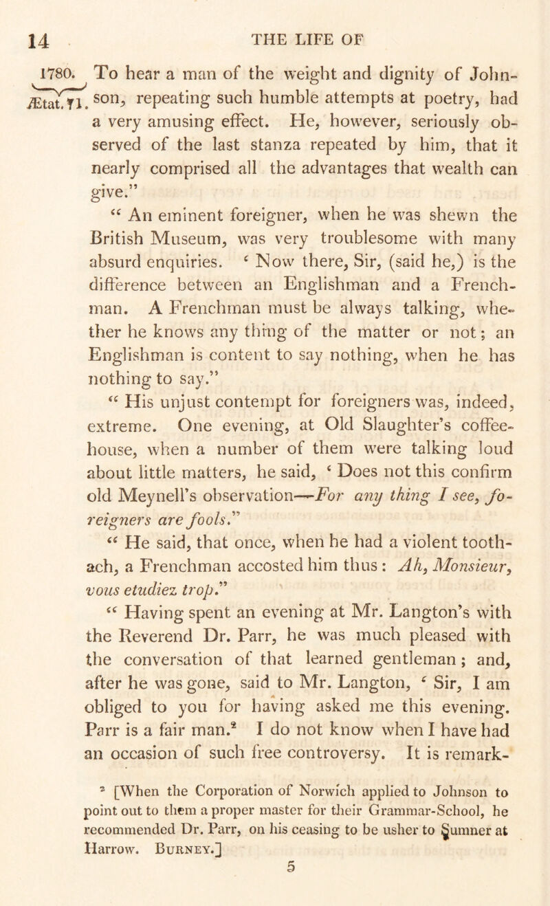 1780. To hear a inan of the weight and dignity of John- son^ repeating such humble attempts at poetry, had a very amusing effect. He, however, seriously ob- served of the last stanza repeated by him, that it nearly comprised all the advantages that w'ealth can give.” An eminent foreigner, when he w^as shewn the British Museum, was very troublesome with many absurd enquiries. ^ Now there, Sir, (said he,) is the difference between an Englishman and a French- man. A Frenchman must be always talking, whe« ther he knows any thing of the matter or not; an Englishman is content to say nothing, when he has nothing to say.” His unjust contempt for foreigners was, indeed, extreme. One evening, at Old Slaughter’s coffee- house, when a number of them were talking loud about little matters, he said, ‘ Does not this confirm old Meynelfs observation—For any thing I see, fo- reigners are fools'^ He said, that once, when he had a violent tooth- ach, a Frenchman accosted him thus : Ah, Monsieur, V071S etudiez tropJ’^ Having spent an evening at Mr. Langton’s with the Reverend Dr. Parr, he was much pleased with the conversation of that learned gentleman; and, after he was gone, said to Mr. Langton, ^ Sir, I am obliged to you for having asked me this evening. Parr is a fair man.® I do not know when I have had an occasion of such free controversy. It is remark- * [When the Corporation of Norwich applied to Johnson to point out to them a proper master for their Grammar-School, he recommended Dr. Parr, on his ceasing to be usher to §umner at Harrow. Burney.] 5