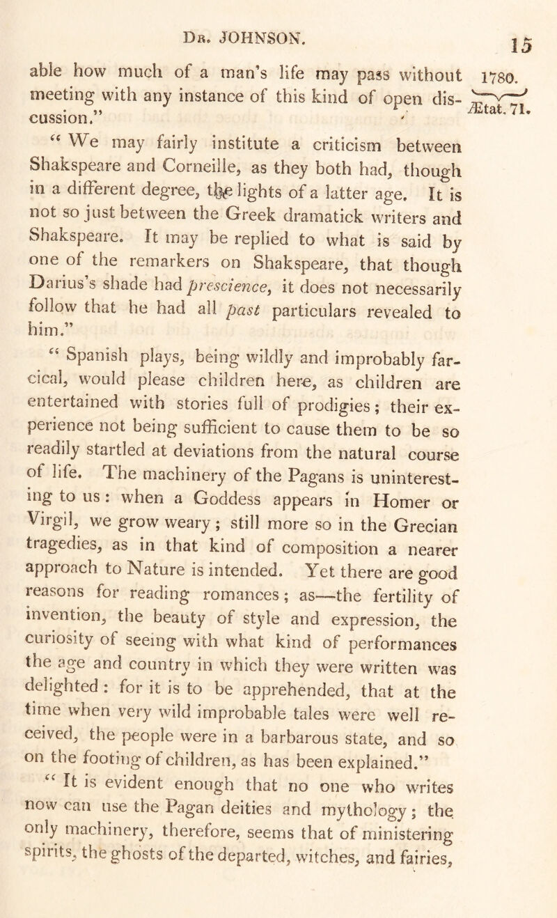 able how much of a man’s life may pass without meeting with any instance of this kind of open dis- cussion.” 1780. ^tat, 7L We may fairly institute a criticism between Shakspeare and Corneille, as they both had, though in a different degree, tfe^ lights of a latter age. It is not so just between the Greek dramatick writers and Shakspeare. It may be replied to what is said by one of the remarkers on Shakspeare, that though Darius s shade had prescience, it does not necessarily follow that he had all past particulars revealed to him.” Spanish plays, being wildly and improbably far- cical, would please children here, as children are entertained w’ith stories full of prodigies; their ex- perience not being sufficient to cause them to be so readily startled at deviations from the natural course of life. The machinery of the Pagans is uninterest- ing to us : when a Goddess appears in Homer or Virgil, we grow weary; still more so in the Grecian tragedies, as in that kind of composition a nearer approach to Nature is intended. Yet there are good reasons for reading romances; as—the fertility of invention, the beauty of style and expression, the curiosity of seeing with what kind of performances the age and country in w^hich they were written was delighted : for it is to be apprehended, that at the time when very wild improbable tales were well re- ceived, the people were in a barbarous state, and so on the footing of children, as has been explained.” It is evident enough that no one who writes now can use the Pagan deities and mythology; the; only machinery, therefore, seems that of ministering spirits, the ghosts of the departed, witches, and fairies,