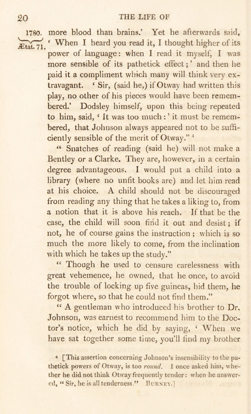 1780. more blood than brains.’ Yet he afterwards said, ^ When I heard you read it, I thought higher of its power of language: when I read it myself, I was more sensible of its pathetick effect; ’ and then he paid it a compliment which many will think very ex- travagant. ^ Sir, (said he,) if Otway had written this play, no other of his pieces would have been remem- bered.’ Dodsley himself, upon this being repeated to him, said, ^ It was too much : ’ it must be remem- bered, that Johnson always appeared not to be suffi- ciently sensible of the merit of Otway.” ^ Snatches of reading (said he) will not make a Bentley or a Clarke. They are, however, in a certain degree advantageous. I would put a child into a library (where no unfit books are) and let him read at his choice. A child should not be discouraged from reading any thing that he takes a liking to, from a notion that it is above his reach. - If that be the case, the child will soon find it out and desist; if not, he of course gains the instruction ; which is so much the more likely to come, from the inclination with which he takes up the study.” Though he used to censure carelessness with great vehemence, he owned, that he once, to avoid the trouble of locking up five guineas, hid them, he forgot where, so that he could not find them.” A gentleman who introduced his brother to Dr. Johnson, was earnest to recommend him to the Doc- tor’s notice, which he did by saying, ^ When we have sat together some time, you’ll find my brother ^ f This assertion concerning Johnson’s insensibility to the pa- thetick powers of Otway, is too round. I once asked him, whe- ther he did not think Otway frequently tender: wlien he answer- ed, “ Sir, he is all tenderness.” Rurney.1