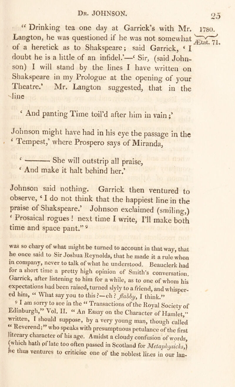 “ Drinking tea one day at Garrick’s with Mr. 1780. Langton, he was questioned if he was not somewhat c \ • t 1 1 -/xljtclt* 4 or a neretick as to Shakspeare; said Garrick, ^ I doubt he is a little of an infidel.’—^ Sir, (said John- son) I will stand by the lines I have written on Shakspeare in my Prologue at the opening of your Theatre.’ Mr. Langton suggested, that in the dine ^ And panting Time toil’d after him in vain Johnson might have had in his eye the passage in the » ^ Tempest,’ where Prospero says of Miranda, ^ She will outstrip all praise. And make it halt behind her.’ Johnson said nothing. Garrick then ventured to observe, ‘ I do not think that the happiest line in the praise of Shakspeare.’ Johnson exclaimed (smiling,) ' Prosaical rogues I next time I write, Fll make both time and space pant.” ^ was so chary of what might be turned to account in that way, that he once said to Sir Joshua Reynolds, that he made it a rule when in company, never to talk of what he understood. Beauclerk had for a short time a pretty high opinion of Smith’s conversation, Garrick, after listening to him for a while, as to one of whom his expectations had been raised, turned slyly to a friend, and whisper- ed him, “ What say you to this ?—eh > flabby, I think.” 9 I am sorry to see in the “ Transactions of the Royal Society of Edinburgh,” Vol. II. “ An Essay on the Character of Hamlet,” written, I should suppose, by a very young man, though called ** Reverend;” who speaks with presumptuous petulance of the first literary character of his age. Amidst a cloudy confusion of words, (which hath pf late too often passed in Scotland for Metaphysich}) he thus ventures to criticise one of the noblest lines in our Ian-