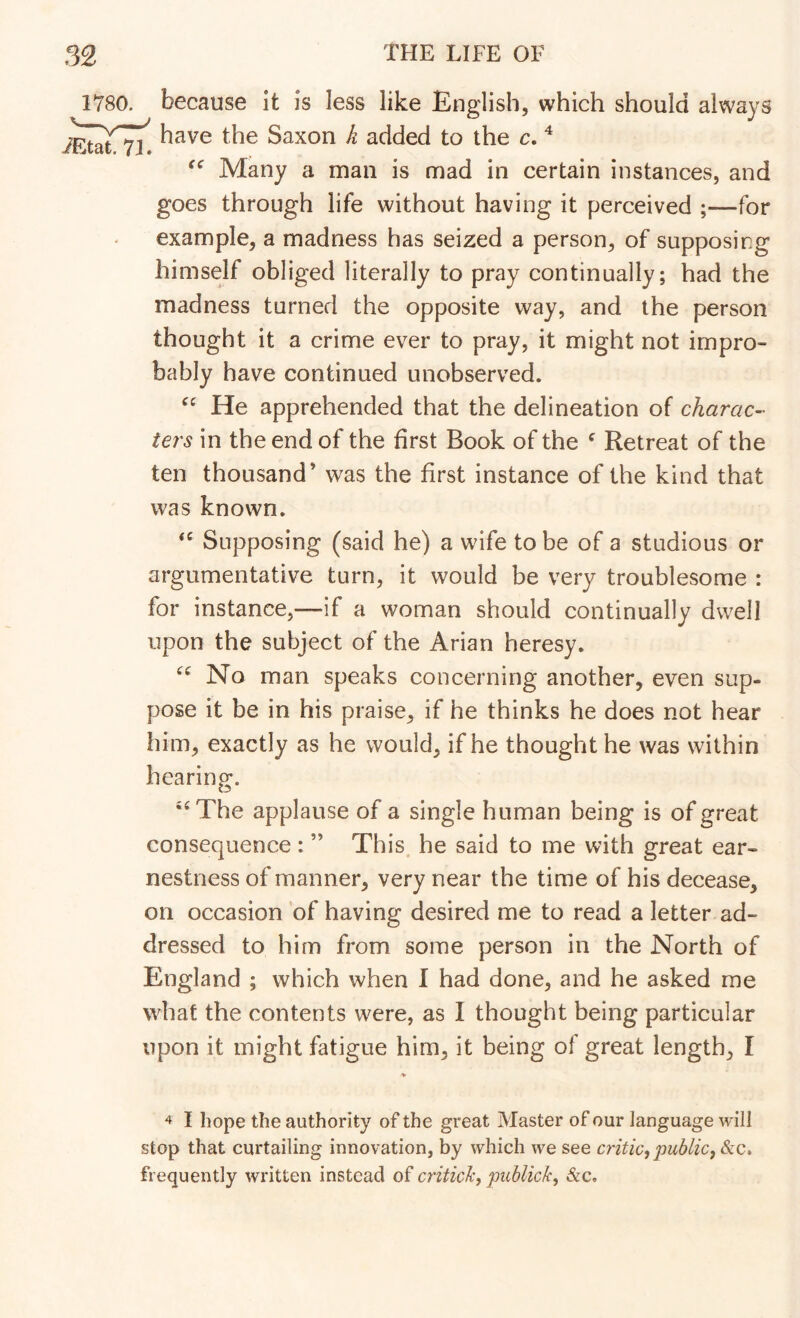 1780. because It is less like English, which should always have the Saxon k added to the c. ^ Many a man is mad in certain instances, and goes through life without having it perceived ;—for example, a madness has seized a person, of supposing himself obliged literally to pray continually; had the madness turned the opposite way, and the person thought it a crime ever to pray, it might not impro- bably have continued unobserved. He apprehended that the delineation of charac- ters in the end of the first Book of the ^ Retreat of the ten thousand’ was the first instance of the kind that was known. Supposing (said he) a wife to be of a studious or argumentative turn, it would be very troublesome : for instance,—if a woman should continually dwell upon the subject of the Arian heresy. No man speaks concerning another, even sup- pose it be in his praise, if he thinks he does not hear him, exactly as he would, if he thought he was within hearing. •‘The applause of a single human being is of great consequence : ” This, he said to me with great ear- nestness of manner, very near the time of his decease, on occasion of having desired me to read a letter ad- dressed to him from some person in the North of England ; which when I had done, and he asked me what the contents were, as I thought being particular upon it might fatigue him, it being of great length, I 4 I hope the authority of the great Master of our language will stop that curtailing innovation, by which we see critic, public, &c. frequently written instead of critich, publick, &c.