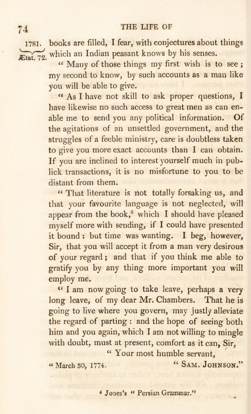 books are filled, I fear, with conjectures about things which an Indian peasant knows by his senses. Many of those things my first wish is to see ; my second to know, by such accounts as a man like you will be able to give. As I have not skill to ask proper questions, I have likewise no such access to great men as can en- able me to send you any political information. Of the agitations of an unsettled government, and the struggles of a feeble ministry, care is doubtless taken to give you more exact accounts than I can obtain. If you are inclined to interest yourself much in pub- lick transactions, it is no misfortune to you to be distant from them. That literature is not totally forsaking us, and that your favourite language is not neglected, will appear from the book,*^ which I should have pleased myself more with sending, if I could have presented it bound ; but time was wanting. I beg, however. Sir, that you will accept it from a man very desirous of your regard; and that if you think me able to gratify you by any thing more important you will employ me. I am now going to take leave, perhaps a very long leave, of my dear Mr. Chambers. That he is going to live where you govern, may justly alleviate the regard of parting : and the hope of seeing both him and you again, which I am not willing to mingle with doubt, must at present, comfort as it can, Sir, Your most humble servant, « March 30, 1774. Sam. Johnson.’* ^ Jones’s ** Persian Grammar.” ' . A
