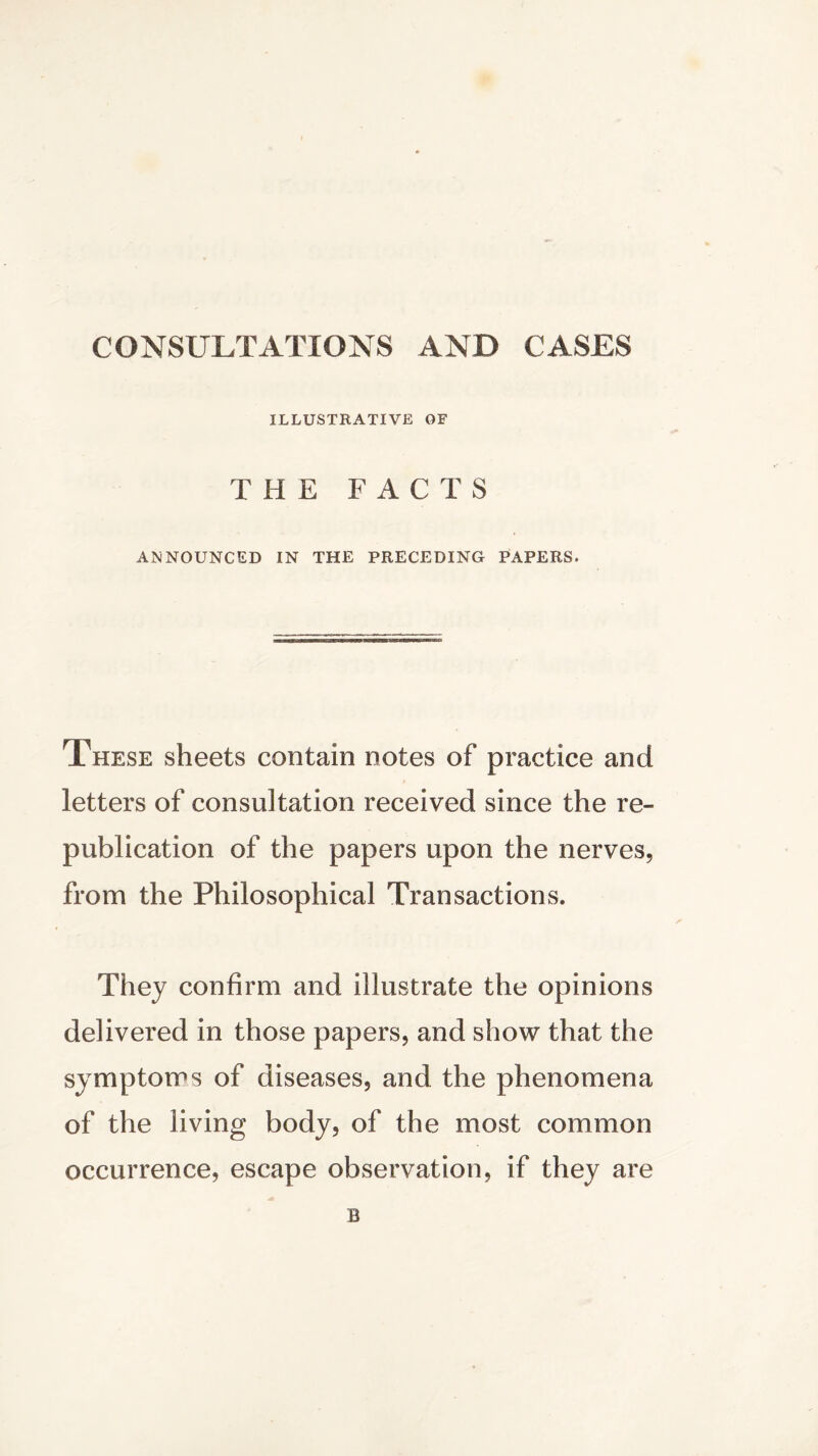 CONSULTATIONS AND CASES ILLUSTRATIVE OF THE FACTS ANNOUNCED IN THE PRECEDING PAPERS. These sheets contain notes of practice and letters of consultation received since the re- publication of the papers upon the nerves, from the Philosophical Transactions. They confirm and illustrate the opinions delivered in those papers, and show that the symptoms of diseases, and the phenomena of the living body, of the most common occurrence, escape observation, if they are B