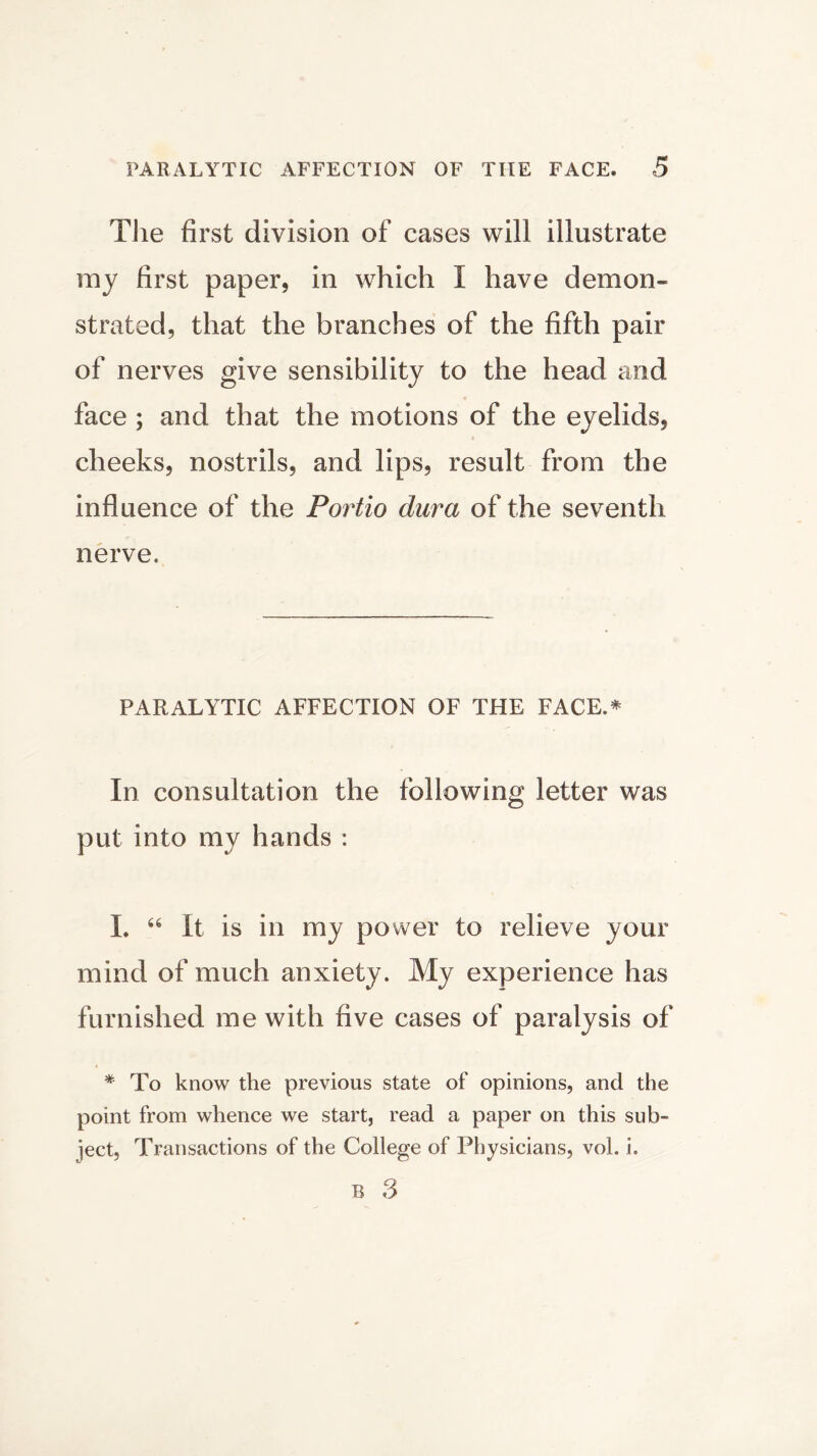 Tiie first division of cases will illustrate my first paper, in which I have demon- strated, that the branches of the fifth pair of nerves give sensibility to the head and face ; and that the motions of the eyelids, cheeks, nostrils, and lips, result from the influence of the Portio dura of the seventh nerve. PARALYTIC AFFECTION OF THE FACE.* In consultation the following letter was put into my hands : I. “ It is in my power to relieve your mind of much anxiety. My experience has furnished me with five cases of paralysis of * To know the previous state of opinions, and the point from whence we start, read a paper on this sub- ject, Transactions of the College of Physicians, vol. i. B 3