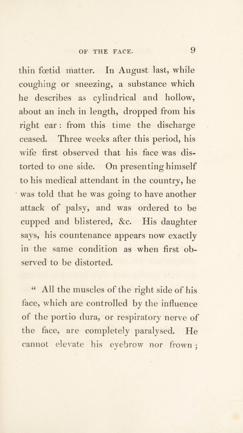 thin foetid matter. In August last, while coughing or sneezing, a substance which he describes as cylindrical and hollow, about an inch in length, dropped from his right ear : from this time the discharge ceased. Three weeks after this period, his wife first observed that his face was dis- torted to one side. On presenting himself to his medical attendant in the country, he ■ was told that he was going to have another attack of palsy, and was ordered to be cupped and blistered, &c. His daughter says, his countenance appears now exactly in the same condition as when first ob- served to be distorted. “ All the muscles of the right side of his face, which are controlled by the influence of the portio dura, or respiratory nerve of the face, are completely paralysed. He cannot elevate his eyebrow nor frown ;