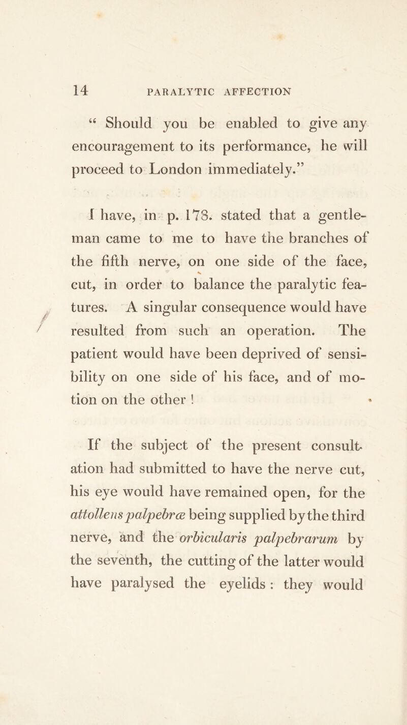 66 Should you be enabled to give any encouragement to its performance, he will proceed to London immediately.” 1 have, in p. 178. stated that a gentle- man came to me to have the branches of the fifth nerve, on one side of the face, cut, in order to balance the paralytic fea- tures. A singular consequence would have resulted from such an operation. The patient would have been deprived of sensi- bility on one side of his face, and of mo- tion on the other ! If the subject of the present consult- ation had submitted to have the nerve cut, his eye would have remained open, for the attollenspalpebrce being supplied by the third nerve, and the orbicularis palpebrarum by the seventh, the cutting of the latter would have paralysed the eyelids : they would