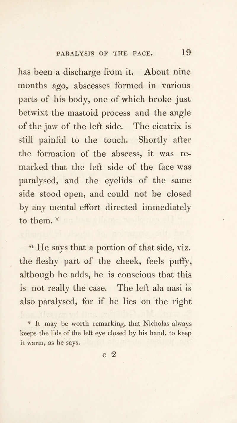 has been a discharge from it. About nine months ago, abscesses formed in various parts of his body, one of which broke just betwixt the mastoid process and the angle of the jaw of the left side. The cicatrix is still painful to the touch. Shortly after the formation of the abscess, it was re- marked that the left side of the face was paralysed, and the eyelids of the same side stood open, and could not be closed by any mental effort directed immediately to them. * He says that a portion of that side, viz. the fleshy part of the cheek, feels puffy, although he adds, he is conscious that this is not really the case. The left ala nasi is also paralysed, for if he lies on the right * It may be worth remarking, that Nicholas always keeps the lids of the left eye closed by his hand, to keep it warm, as he says. C 2